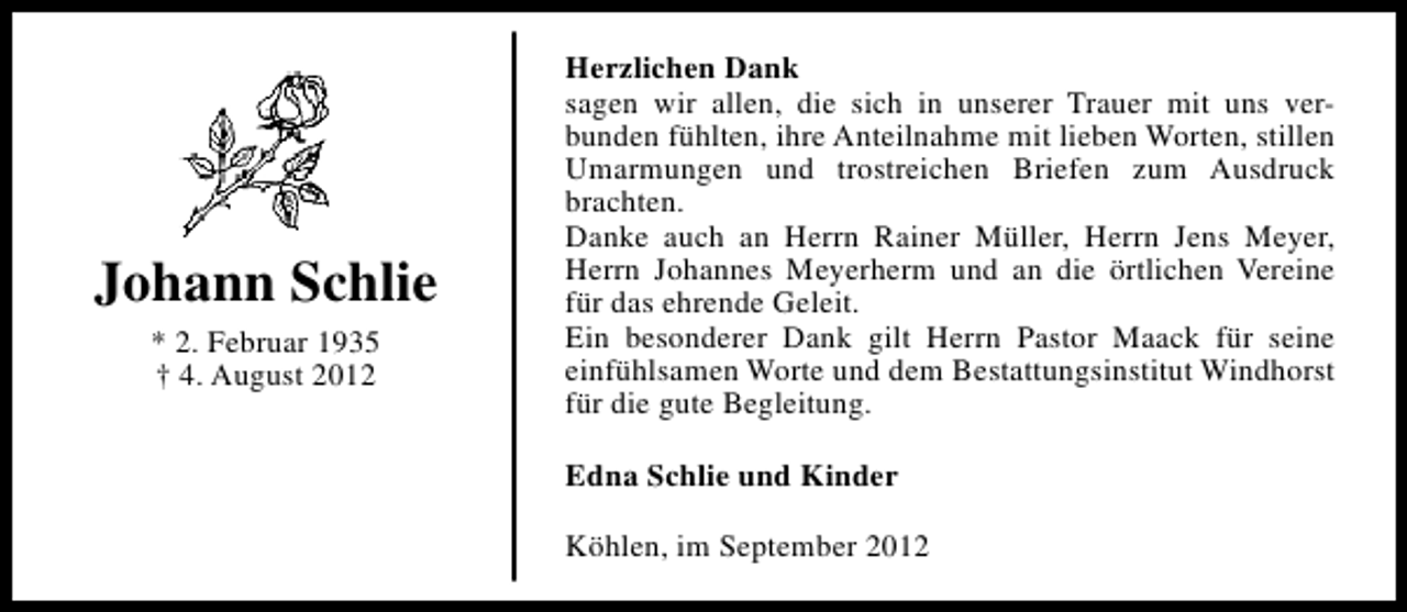 <p>Johann Schlie<br />* 2. Februar 1935<br />† 4. August 2012</p><p>Herzlichen Dank<br />sagen wir allen, die sich in unserer Trauer mit uns verbunden fühlten, ihre Anteilnahme mit lieben Worten, stillen<br />Umarmungen und trostreichen Briefen zum Ausdruck<br />brachten.<br />Danke auch an Herrn Rainer Müller, Herrn Jens Meyer,<br />Herrn Johannes Meyerherm und an die örtlichen Vereine<br />für das ehrende Geleit.<br />Ein besonderer Dank gilt Herrn Pastor Maack für seine<br />einfühlsamen Worte und dem Bestattungsinstitut Windhorst<br />für die gute Begleitung.<br />Edna Schlie und Kinder<br />Köhlen, im September 2012</p>