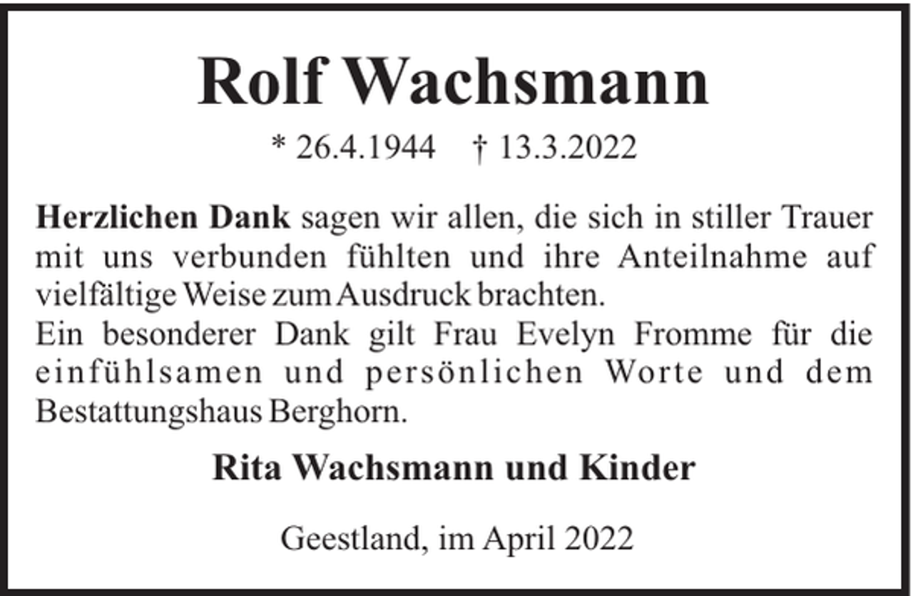 <p>Rolf Wachsmann<br />* 26.4.1944</p><p>† 13.3.2022</p><p>Herzlichen Dank sagen wir allen, die sich in stiller Trauer<br />mit uns verbunden fühlten und ihre Anteilnahme auf<br />vielfältige Weise zumAusdruck brachten.<br />Ein besonderer Dank gilt Frau Evelyn Fromme für die<br />einfüh lsam en und persönl ichen Worte und dem<br />Bestattungshaus Berghorn.</p><p>Rita Wachsmann und Kinder<br />Geestland, im April 2022</p>