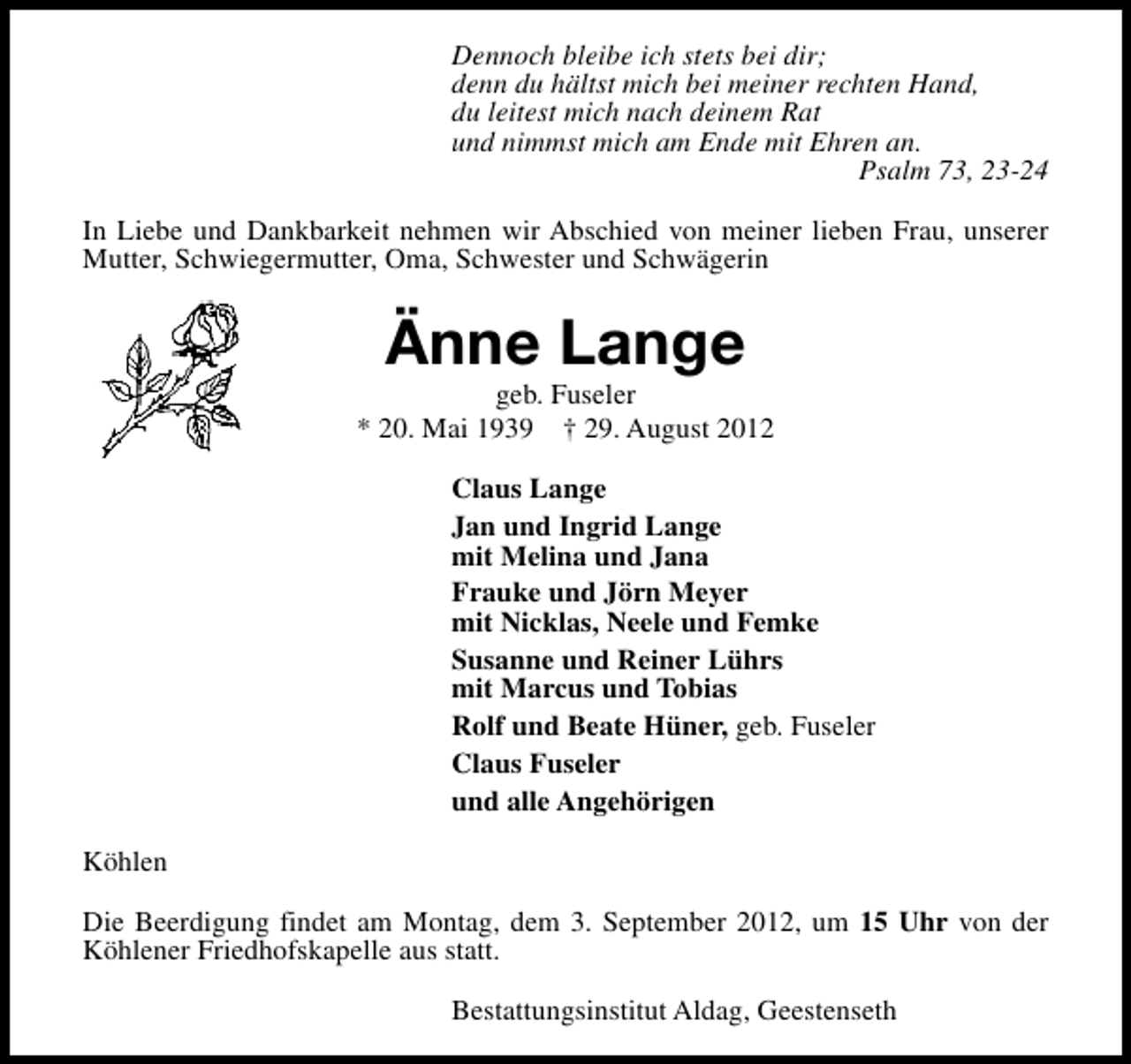 <p>Dennoch bleibe ich stets bei dir;<br />denn du hältst mich bei meiner rechten Hand,<br />du leitest mich nach deinem Rat<br />und nimmst mich am Ende mit Ehren an.<br />Psalm 73, 23-24<br />In Liebe und Dankbarkeit nehmen wir Abschied von meiner lieben Frau, unserer<br />Mutter, Schwiegermutter, Oma, Schwester und Schwägerin</p><p>Änne Lange</p><p>geb. Fuseler<br />* 20. Mai 1939 † 29. August 2012<br />Claus Lange<br />Jan und Ingrid Lange<br />mit Melina und Jana<br />Frauke und Jörn Meyer<br />mit Nicklas, Neele und Femke<br />Susanne und Reiner Lührs<br />mit Marcus und Tobias<br />Rolf und Beate Hüner, geb. Fuseler<br />Claus Fuseler<br />und alle Angehörigen<br />Köhlen<br />Die Beerdigung findet am Montag, dem 3. September 2012, um 15 Uhr von der<br />Köhlener Friedhofskapelle aus statt.<br />Bestattungsinstitut Aldag, Geestenseth</p>