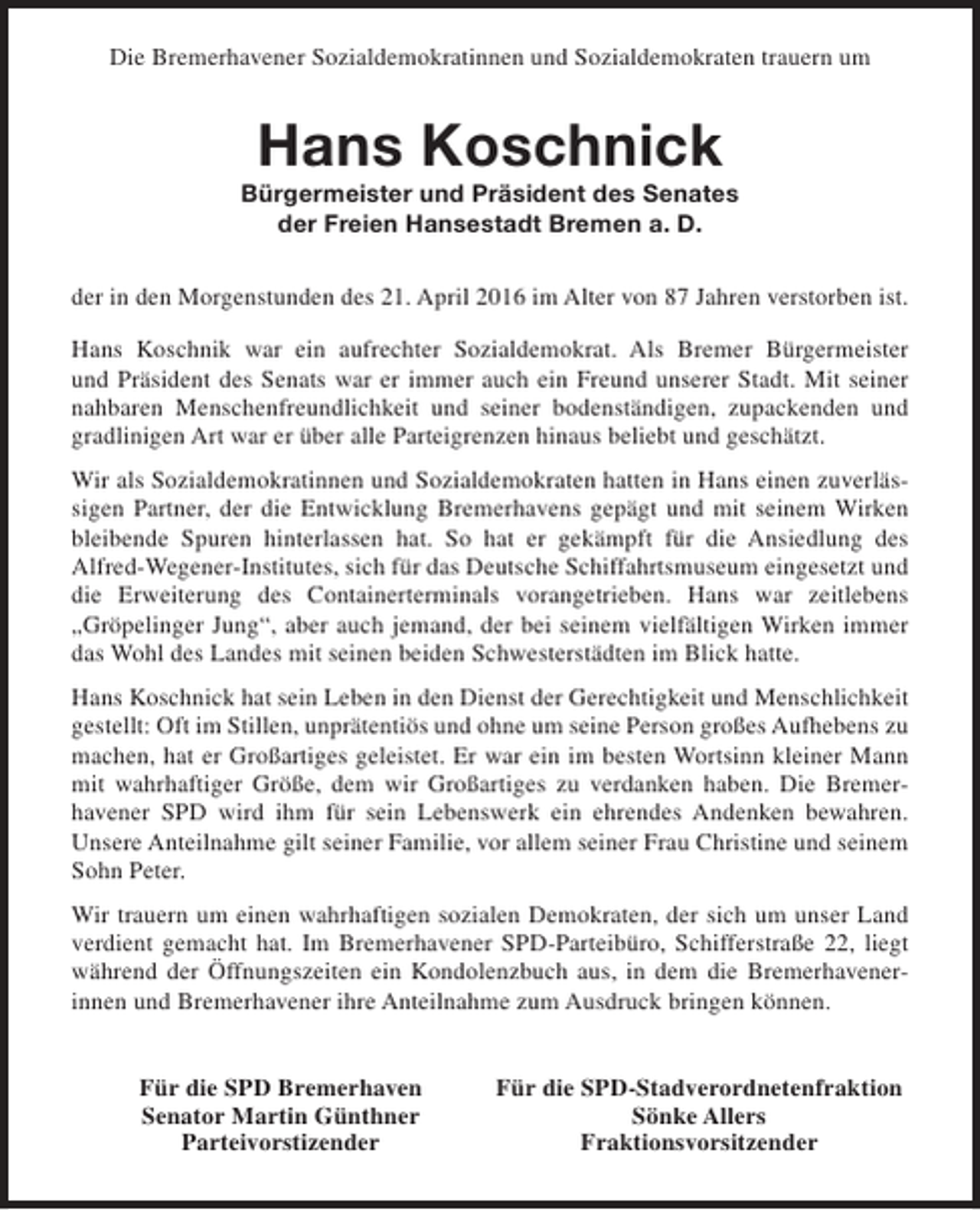 <p>Die Bremerhavener Sozialdemokratinnen und Sozialdemokraten trauern um</p><p>Hans Koschnick</p><p>Bürgermeister und Präsident des Senates<br />der Freien Hansestadt Bremen a. D.<br />der in den Morgenstunden des 21. April 2016 im Alter von 87 Jahren verstorben ist.<br />Hans Koschnik war ein aufrechter Sozialdemokrat. Als Bremer Bürgermeister<br />und Präsident des Senats war er immer auch ein Freund unserer Stadt. Mit seiner<br />nahbaren Menschenfreundlichkeit und seiner bodenständigen, zupackenden und<br />gradlinigen Art war er über alle Parteigrenzen hinaus beliebt und geschätzt.<br />Wir als Sozialdemokratinnen und Sozialdemokraten hatten in Hans einen zuverlässigen Partner, der die Entwicklung Bremerhavens gepägt und mit seinem Wirken<br />bleibende Spuren hinterlassen hat. So hat er gekämpft für die Ansiedlung des<br />Alfred-Wegener-Institutes, sich für das Deutsche Schiffahrtsmuseum eingesetzt und<br />die Erweiterung des Containerterminals vorangetrieben. Hans war zeitlebens<br />„Gröpelinger Jung“, aber auch jemand, der bei seinem vielfältigen Wirken immer<br />das Wohl des Landes mit seinen beiden Schwesterstädten im Blick hatte.<br />Hans Koschnick hat sein Leben in den Dienst der Gerechtigkeit und Menschlichkeit<br />gestellt: Oft im Stillen, unprätentiös und ohne um seine Person großes Aufhebens zu<br />machen, hat er Großartiges geleistet. Er war ein im besten Wortsinn kleiner Mann<br />mit wahrhaftiger Größe, dem wir Großartiges zu verdanken haben. Die Bremerhavener SPD wird ihm für sein Lebenswerk ein ehrendes Andenken bewahren.<br />Unsere Anteilnahme gilt seiner Familie, vor allem seiner Frau Christine und seinem<br />Sohn Peter.<br />Wir trauern um einen wahrhaftigen sozialen Demokraten, der sich um unser Land<br />verdient gemacht hat. Im Bremerhavener SPD-Parteibüro, Schifferstraße 22, liegt<br />während der Öffnungszeiten ein Kondolenzbuch aus, in dem die Bremerhavenerinnen und Bremerhavener ihre Anteilnahme zum Ausdruck bringen können.<br />Für die SPD Bremerhaven<br />Senator Martin Günthner<br />Parteivorstizender</p><p>Für die SPD-Stadverordnetenfraktion<br />Sönke Allers<br />Fraktionsvorsitzender</p>