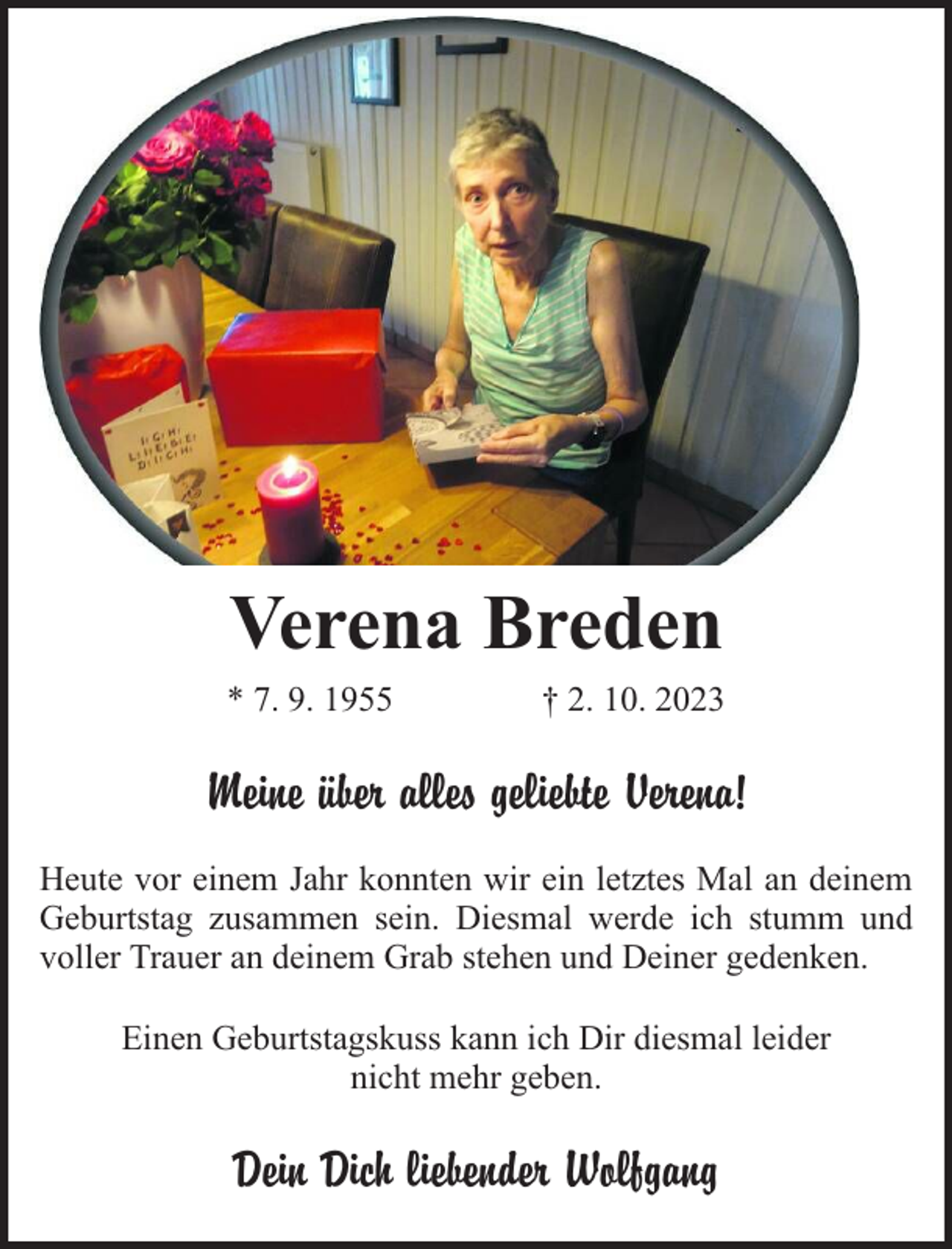 <p>Verena Breden<br />* 7. 9. 1955</p><p>† 2. 10. 2023</p><p>Meine über alles geliebte Verena!<br />Heute vor einem Jahr konnten wir ein letztes Mal an deinem<br />Geburtstag zusammen sein. Diesmal werde ich stumm und<br />voller Trauer an deinem Grab stehen und Deiner gedenken.<br />Einen Geburtstagskuss kann ich Dir diesmal leider<br />nicht mehr geben.</p><p>Dein Dich liebender Wolfgang</p>