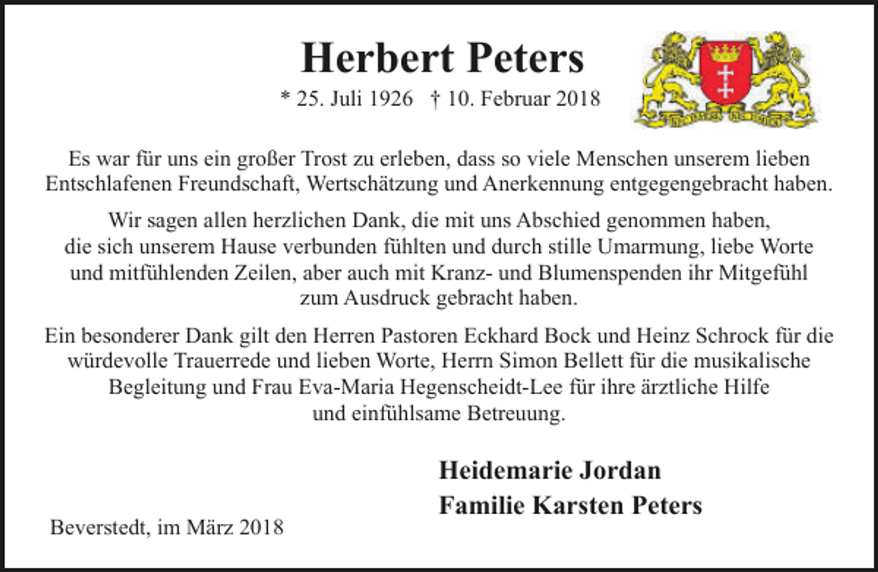 <p>Herbert Peters</p><p>* 25. Juli 1926 † 10. Februar 2018<br />Es war für uns ein großer Trost zu erleben, dass so viele Menschen unserem lieben<br />Entschlafenen Freundschaft, Wertschätzung und Anerkennung entgegengebracht haben.<br />Wir sagen allen herzlichen Dank, die mit uns Abschied genommen haben,<br />die sich unserem Hause verbunden fühlten und durch stille Umarmung, liebe Worte<br />und mitfühlenden Zeilen, aber auch mit Kranz- und Blumenspenden ihr Mitgefühl<br />zum Ausdruck gebracht haben.<br />Ein besonderer Dank gilt den Herren Pastoren Eckhard Bock und Heinz Schrock für die<br />würdevolle Trauerrede und lieben Worte, Herrn Simon Bellett für die musikalische<br />Begleitung und Frau Eva-Maria Hegenscheidt-Lee für ihre ärztliche Hilfe<br />und einfühlsame Betreuung.</p><p>Beverstedt, im März 2018</p><p>Heidemarie Jordan<br />Familie Karsten Peters</p>