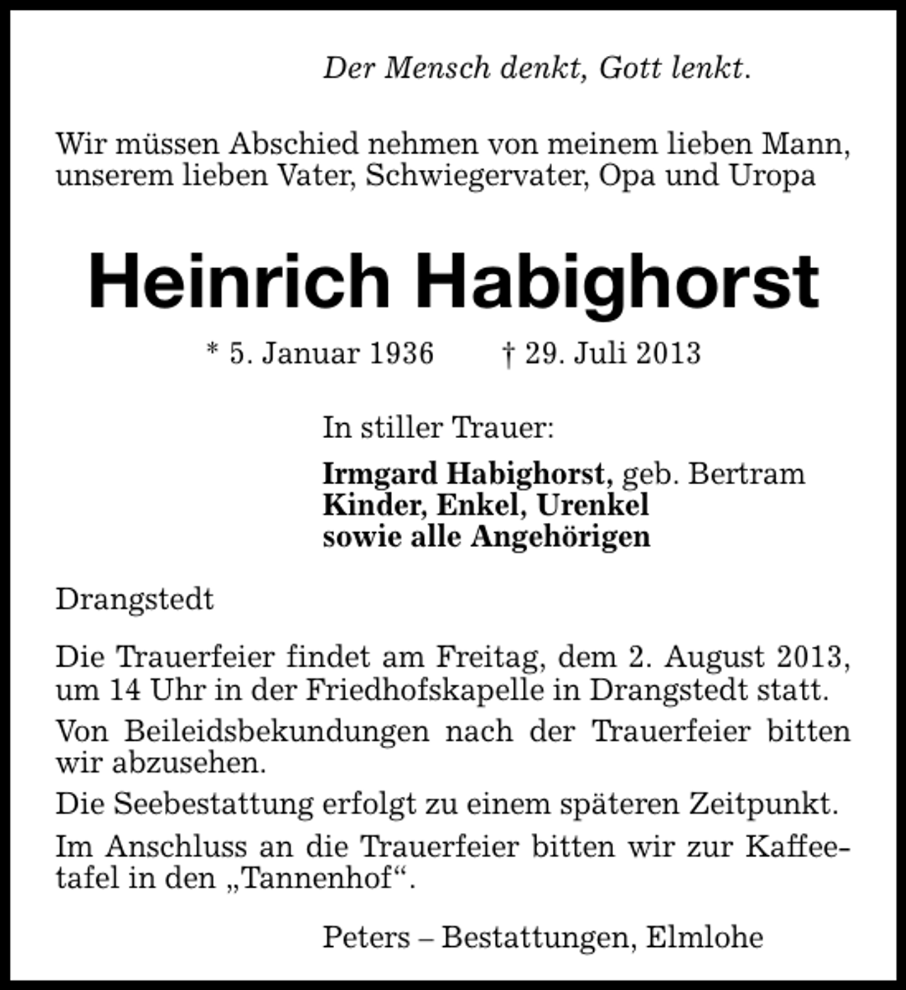 <p>Der Mensch denkt, Gott lenkt.<br />Wir müssen Abschied nehmen von meinem lieben Mann,<br />unserem lieben Vater, Schwiegervater, Opa und Uropa</p><p>Heinrich Habighorst<br />* 5. Januar 1936</p><p>† 29. Juli 2013</p><p>In stiller Trauer:<br />Irmgard Habighorst, geb. Bertram<br />Kinder, Enkel, Urenkel<br />sowie alle Angehörigen<br />Drangstedt<br />Die Trauerfeier findet am Freitag, dem 2. August 2013,<br />um 14 Uhr in der Friedhofskapelle in Drangstedt statt.<br />Von Beileidsbekundungen nach der Trauerfeier bitten<br />wir abzusehen.<br />Die Seebestattung erfolgt zu einem späteren Zeitpunkt.<br />Im Anschluss an die Trauerfeier bitten wir zur Kaffeetafel in den „Tannenhof“.<br />Peters – Bestattungen, Elmlohe</p>