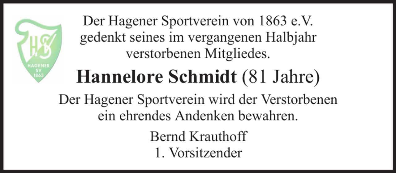<p>Der Hagener Sportverein von 1863 e.V.<br />gedenkt seines im vergangenen Halbjahr<br />verstorbenen Mitgliedes.</p>
<p>Hannelore Schmidt (81 Jahre)<br />Der Hagener Sportverein wird der Verstorbenen<br />ein ehrendes Andenken bewahren.<br />Bernd Krauthoff<br />1. Vorsitzender</p>