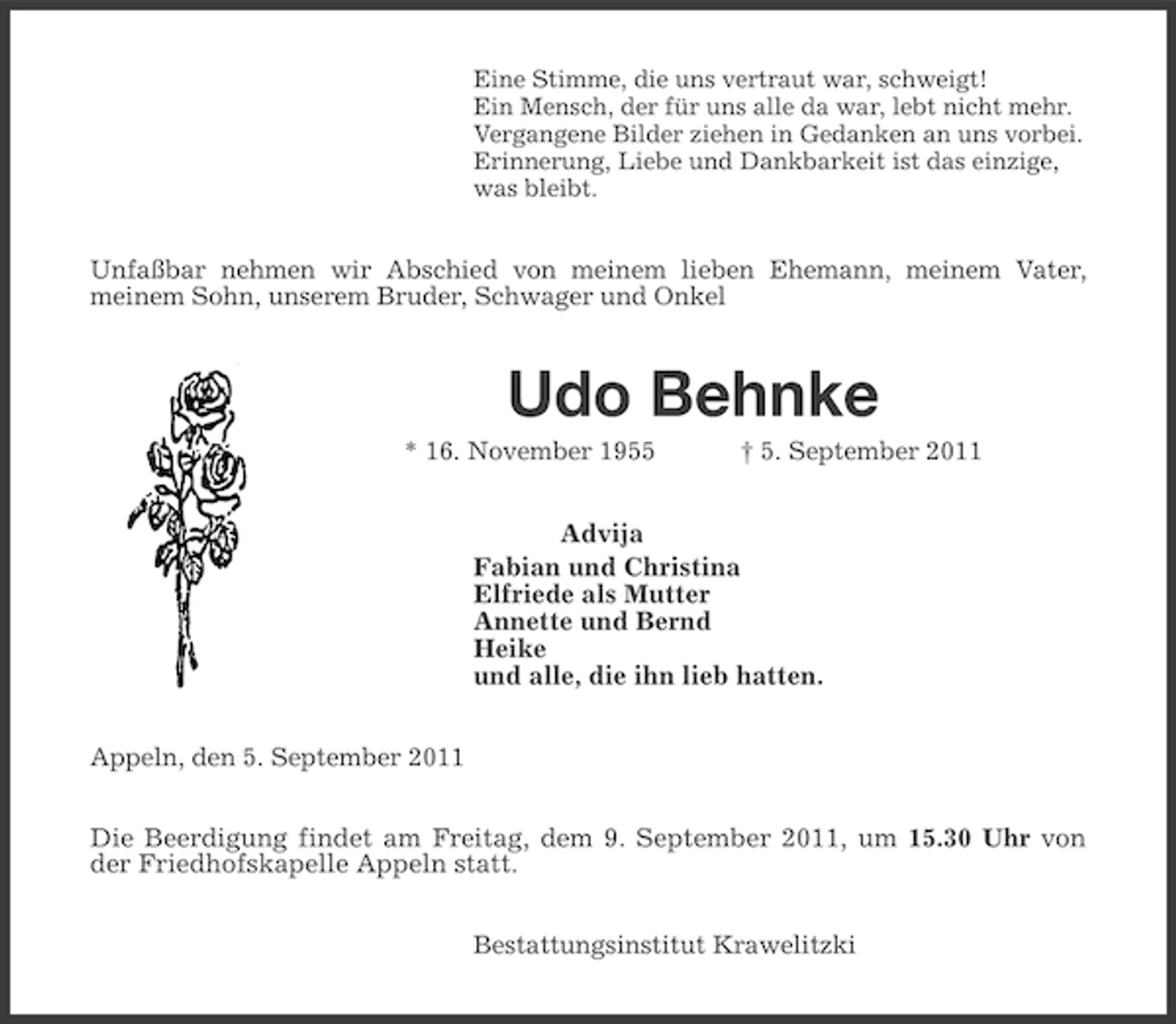 <p>Eine Stimme, die uns vertraut war, schweigt!<br />Ein Mensch, der für uns alle da war, lebt nicht mehr.<br />Vergangene Bilder ziehen in Gedanken an uns vorbei.<br />Erinnerung, Liebe und Dankbarkeit ist das einzige,<br />was bleibt.</p><p>Unfaßbar nehmen wir Abschied von meinem lieben Ehemann, meinem Vater,<br />meinem Sohn, unserem Bruder, Schwager und Onkel</p><p>Udo Behnke<br />* 16. November 1955</p><p>† 5. September 2011</p><p>Advija<br />Fabian und Christina<br />Elfriede als Mutter<br />Annette und Bernd<br />Heike<br />und alle, die ihn lieb hatten.<br />Appeln, den 5. September 2011</p><p>Die Beerdigung findet am Freitag, dem 9. September 2011, um 15.30 Uhr von<br />der Friedhofskapelle Appeln statt.<br />Bestattungsinstitut Krawelitzki</p>