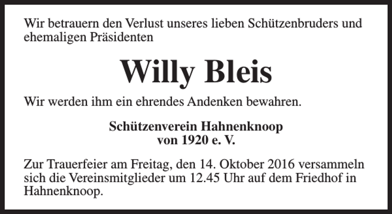 <p>Wir betrauern den Verlust unseres lieben Schützenbruders und<br />ehemaligen Präsidenten</p><p>Willy Bleis</p><p>Wir werden ihm ein ehrendes Andenken bewahren.<br />Schützenverein Hahnenknoop<br />von 1920 e. V.<br />Zur Trauerfeier am Freitag, den 14. Oktober 2016 versammeln<br />sich die Vereinsmitglieder um 12.45 Uhr auf dem Friedhof in<br />Hahnenknoop.</p>