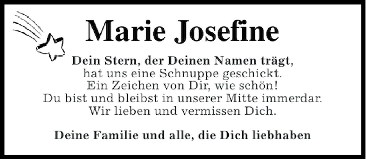 <p>Marie Josefine<br />Dein Stern, der Deinen Namen trägt,<br />hat uns eine Schnuppe geschickt.<br />Ein Zeichen von Dir, wie schön!<br />Du bist und bleibst in unserer Mitte immerdar.<br />Wir lieben und vermissen Dich.<br />Deine Familie und alle, die Dich liebhaben</p>