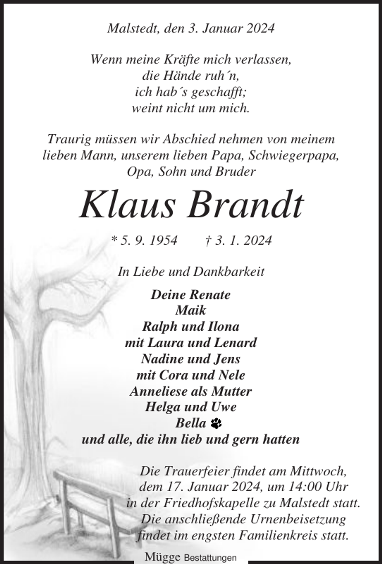 <p>Malstedt, den 3. Januar 2024<br />Wenn meine Kräfte mich verlassen,<br />die Hände ruh´n,<br />ich hab´s geschafft;<br />weint nicht um mich.<br />Traurig müssen wir Abschied nehmen von meinem<br />lieben Mann, unserem lieben Papa, Schwiegerpapa,<br />Opa, Sohn und Bruder</p><p>Klaus Brandt<br />* 5. 9. 1954</p><p>† 3. 1. 2024</p><p>In Liebe und Dankbarkeit<br />Deine Renate<br />Maik<br />Ralph und Ilona<br />mit Laura und Lenard<br />Nadine und Jens<br />mit Cora und Nele<br />Anneliese als Mutter<br />Helga und Uwe<br />Bella<br />und alle, die ihn lieb und gern hatten<br />Die Trauerfeier findet am Mittwoch,<br />dem 17. Januar 2024, um 14:00 Uhr<br />in der Friedhofskapelle zu Malstedt statt.<br />Die anschließende Urnenbeisetzung<br />findet im engsten Familienkreis statt.<br />Mügge Bestattungen</p>