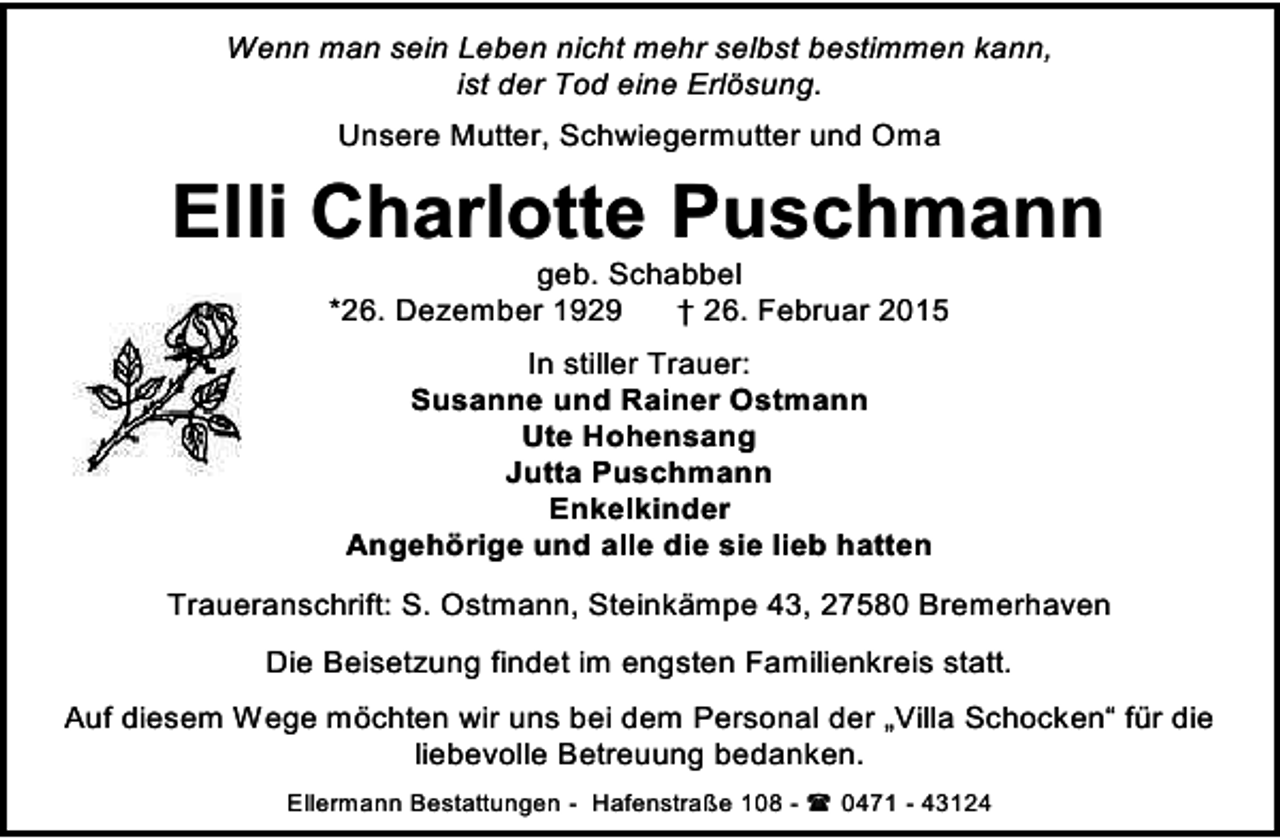 <p>Wenn man sein Leben nicht mehr selbst bestimmen kann,<br />ist der Tod eine Erlösung.<br />Unsere Mutter, Schwiegermutter und Oma</p><p>Elli Charlotte Puschmann<br />geb. Schabbel<br />*26. Dezember 1929<br />† 26. Februar 2015<br />In stiller Trauer:<br />Susanne und Rainer Ostmann<br />Ute Hohensang<br />Jutta Puschmann<br />Enkelkinder<br />Angehörige und alle die sie lieb hatten<br />Traueranschrift: S. Ostmann, Steinkämpe 43, 27580 Bremerhaven<br />Die Beisetzung findet im engsten Familienkreis statt.<br />Auf diesem Wege möchten wir uns bei dem Personal der „Villa Schocken“ für die<br />liebevolle Betreuung bedanken.<br />Ellermann Bestattungen - Hafenstraße 108 -  0471 - 43124</p>