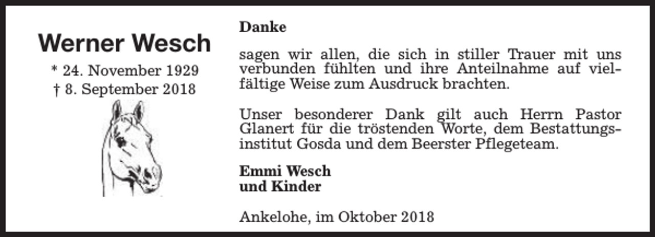 <p>Werner Wesch<br />* 24. November 1929<br />† 8. September 2018</p><p>Danke<br />sagen wir allen, die sich in stiller Trauer mit uns<br />verbunden fühlten und ihre Anteilnahme auf vielfältige Weise zum Ausdruck brachten.<br />Unser besonderer Dank gilt auch Herrn Pastor<br />Glanert für die tröstenden Worte, dem Bestattungsinstitut Gosda und dem Beerster Pflegeteam.<br />Emmi Wesch<br />und Kinder<br />Ankelohe, im Oktober 2018</p>