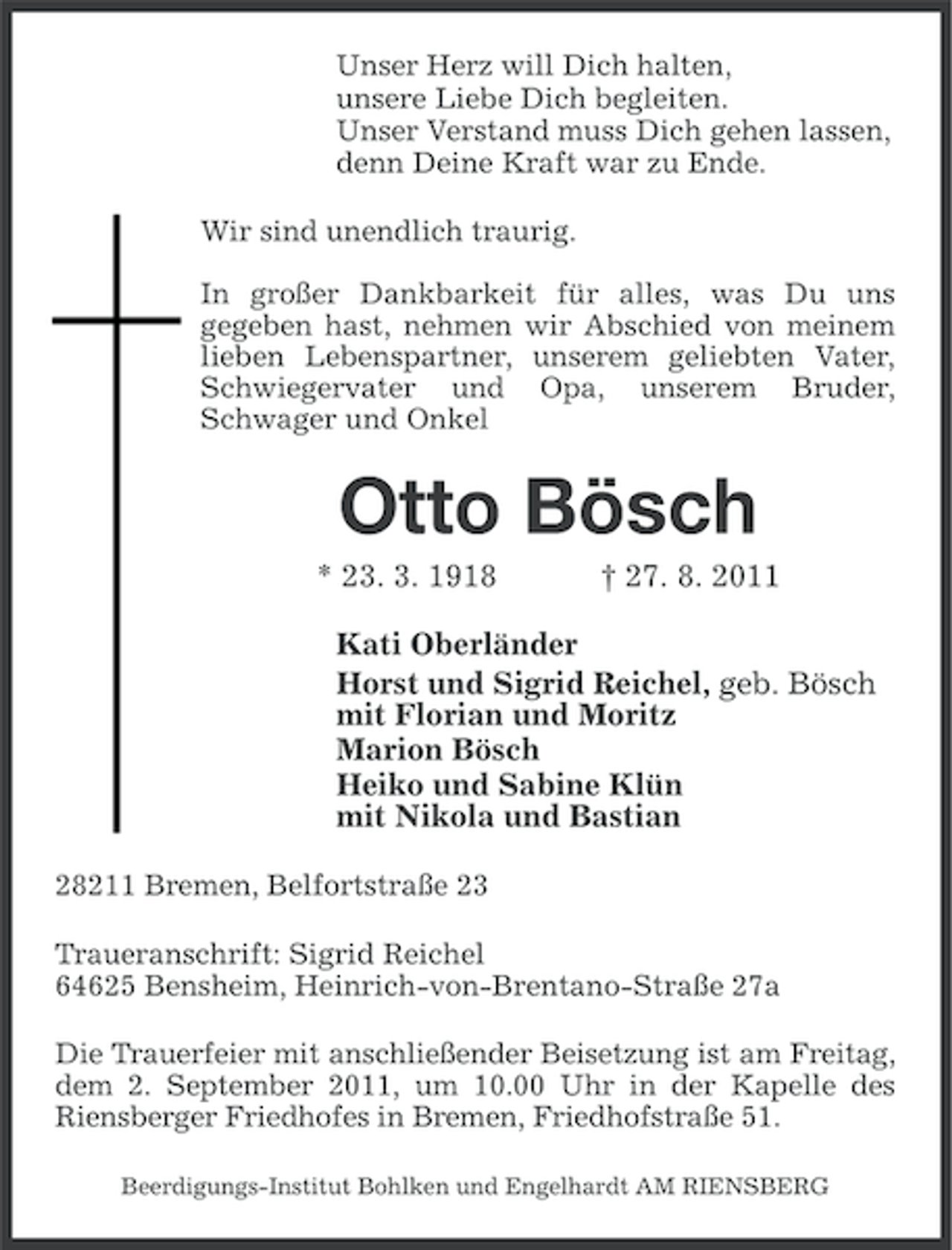 <p>Unser Herz will Dich halten,<br />unsere Liebe Dich begleiten.<br />Unser Verstand muss Dich gehen lassen,<br />denn Deine Kraft war zu Ende.<br />Wir sind unendlich traurig.<br />In großer Dankbarkeit für alles, was Du uns<br />gegeben hast, nehmen wir Abschied von meinem<br />lieben Lebenspartner, unserem geliebten Vater,<br />Schwiegervater und Opa, unserem Bruder,<br />Schwager und Onkel</p><p>Otto Bösch<br />* 23. 3. 1918</p><p>† 27. 8. 2011</p><p>Kati Oberländer<br />Horst und Sigrid Reichel, geb. Bösch<br />mit Florian und Moritz<br />Marion Bösch<br />Heiko und Sabine Klün<br />mit Nikola und Bastian<br />28211 Bremen, Belfortstraße 23<br />Traueranschrift: Sigrid Reichel<br />64625 Bensheim, Heinrich-von-Brentano-Straße 27a<br />Die Trauerfeier mit anschließender Beisetzung ist am Freitag,<br />dem 2. September 2011, um 10.00 Uhr in der Kapelle des<br />Riensberger Friedhofes in Bremen, Friedhofstraße 51.<br />Beerdigungs-Institut Bohlken und Engelhardt AM RIENSBERG</p>