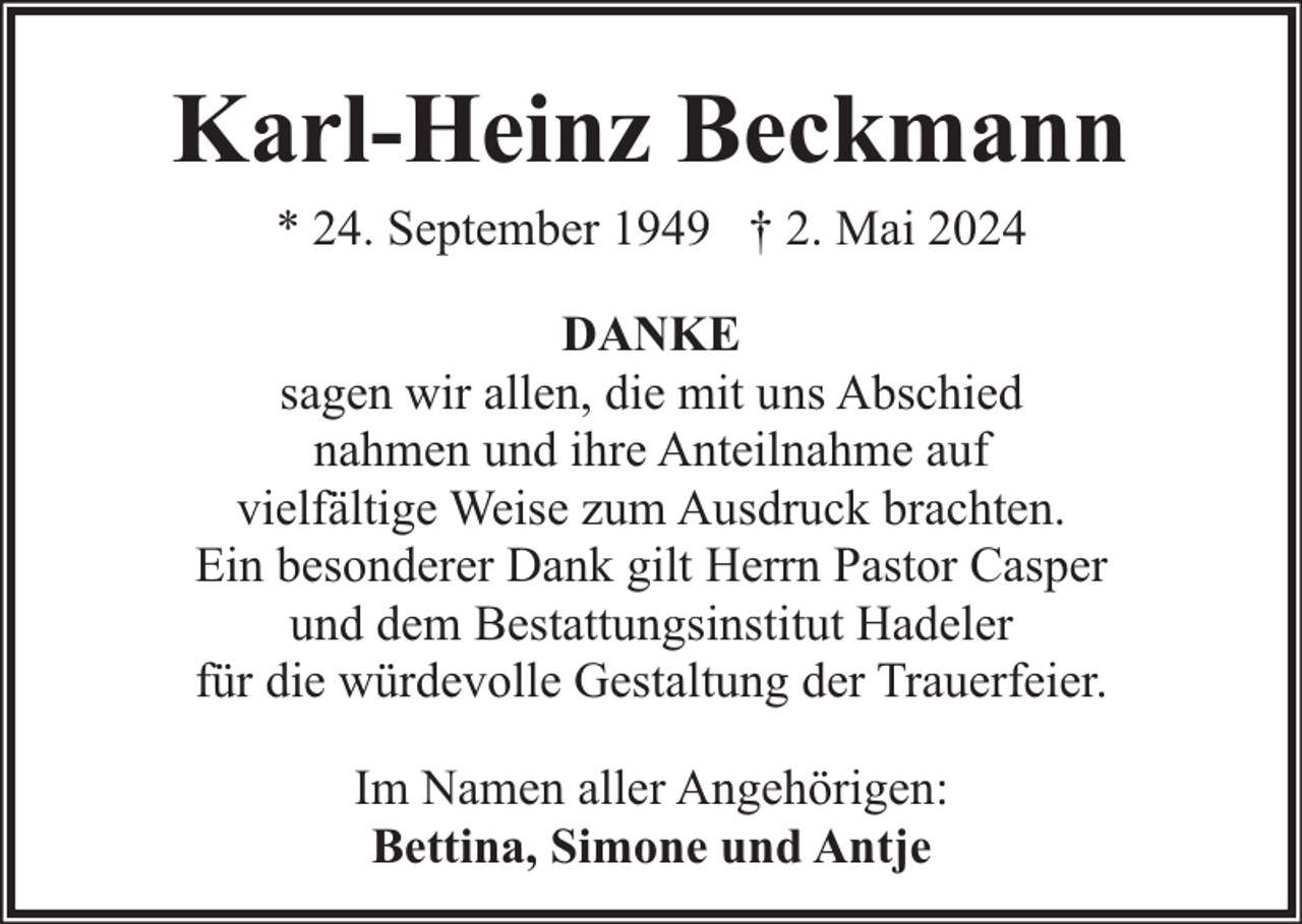 <p>Karl-Heinz Beckmann<br />* 24. September 1949 † 2. Mai 2024</p><p>DANKE<br />sagen wir allen, die mit uns Abschied<br />nahmen und ihre Anteilnahme auf<br />vielfältige Weise zum Ausdruck brachten.<br />Ein besonderer Dank gilt Herrn Pastor Casper<br />und dem Bestattungsinstitut Hadeler<br />für die würdevolle Gestaltung der Trauerfeier.<br />Im Namen aller Angehörigen:<br />Bettina, Simone und Antje</p>