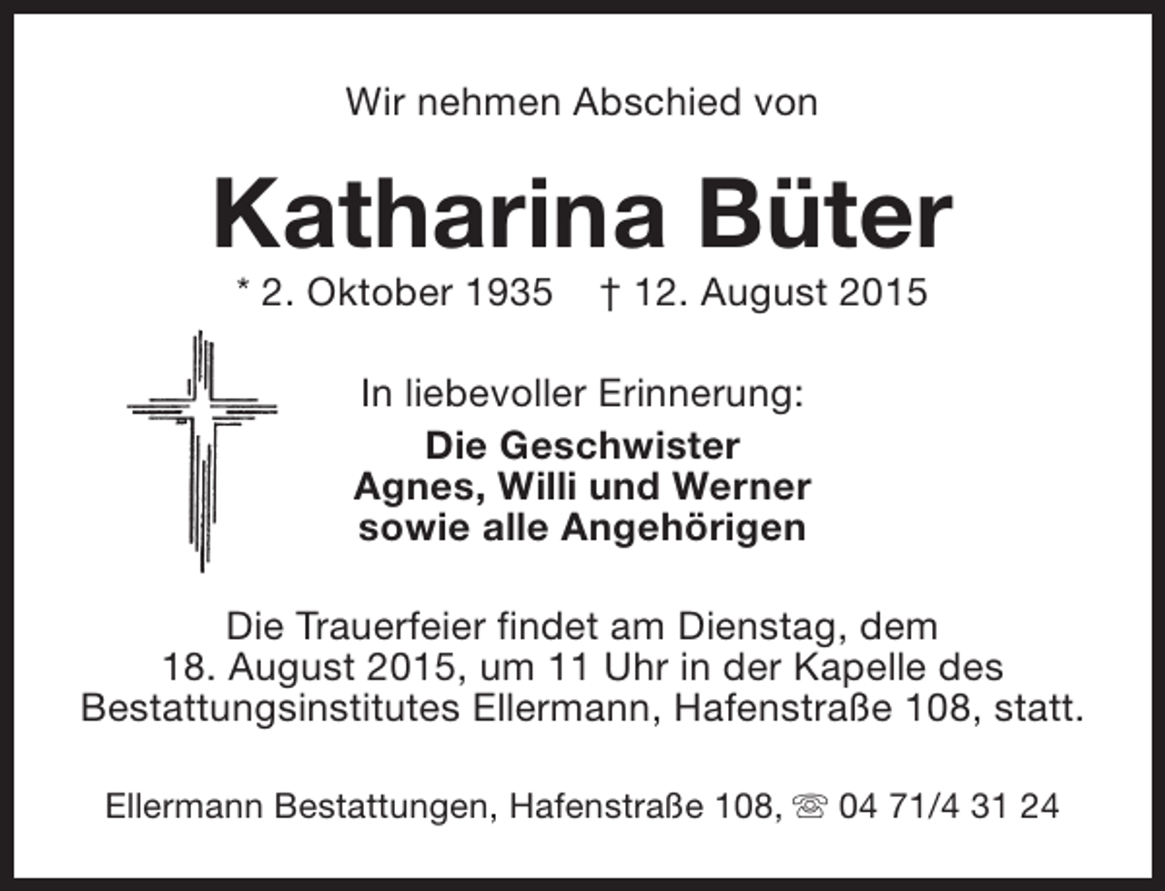 <p>Wir nehmen Abschied von</p><p>Katharina Büter<br />* 2. Oktober 1935</p><p>† 12. August 2015</p><p>In liebevoller Erinnerung:<br />Die Geschwister<br />Agnes, Willi und Werner<br />sowie alle Angehörigen<br />Die Trauerfeier findet am Dienstag, dem<br />18. August 2015, um 11 Uhr in der Kapelle des<br />Bestattungsinstitutes Ellermann, Hafenstraße 108, statt.<br />Ellermann Bestattungen, Hafenstraße 108, s 04 71/4 31 24</p>