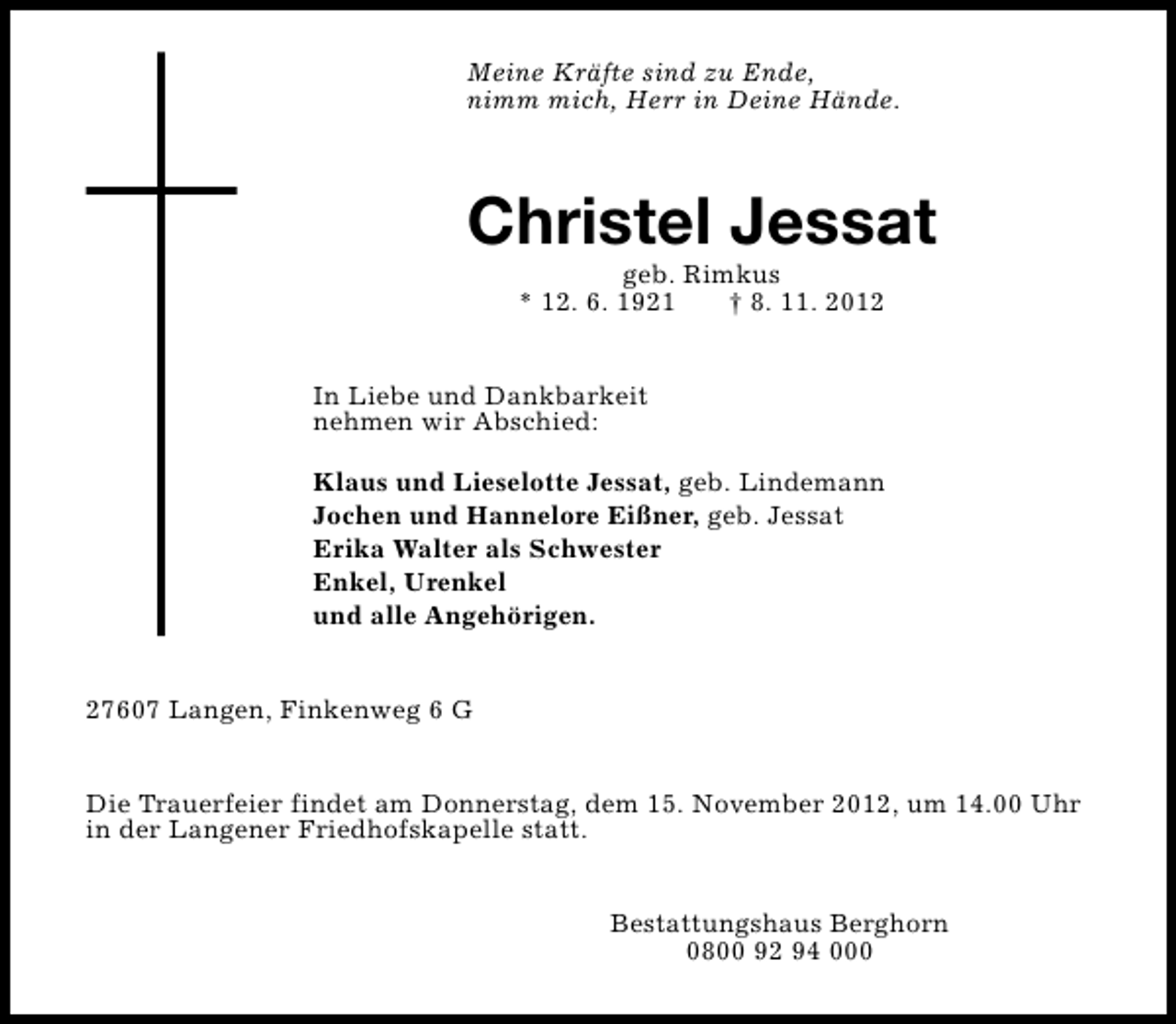 <p>Meine Kräfte sind zu Ende,<br />nimm mich, Herr in Deine Hände.</p><p>Christel Jessat<br />geb. Rimkus<br />* 12. 6. 1921<br />† 8. 11. 2012</p><p>In Liebe und Dankbarkeit<br />nehmen wir Abschied:<br />Klaus und Lieselotte Jessat, geb. Lindemann<br />Jochen und Hannelore Eißner, geb. Jessat<br />Erika Walter als Schwester<br />Enkel, Urenkel<br />und alle Angehörigen.<br />27607 Langen, Finkenweg 6 G<br />Die Trauerfeier findet am Donnerstag, dem 15. November 2012, um 14.00 Uhr<br />in der Langener Friedhofskapelle statt.<br />Bestattungshaus Berghorn<br />0800 92 94 000</p>