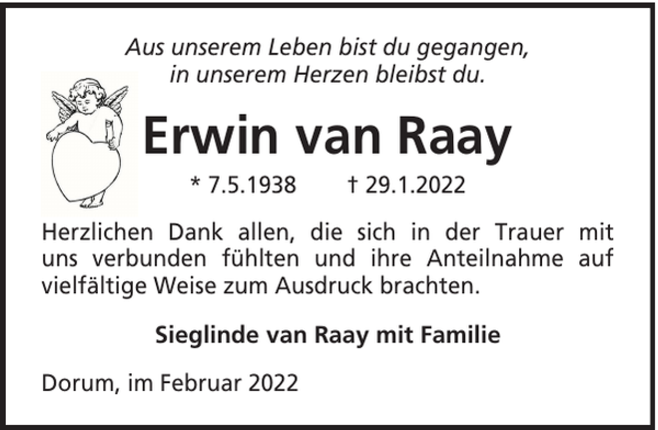 <p>Aus unserem Leben bist du gegangen,<br />in unserem Herzen bleibst du.</p><p>Erwin van Raay<br />* 7.5.1938</p><p>† 29.1.2022</p><p>Herzlichen Dank allen, die sich in der Trauer mit<br />uns verbunden fühlten und ihre Anteilnahme auf<br />vielfältige Weise zum Ausdruck brachten.<br />Sieglinde van Raay mit Familie<br />Dorum, im Februar 2022</p>