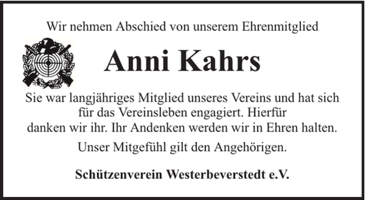 <p>Wir nehmen Abschied von unserem Ehrenmitglied</p><p>Anni Kahrs<br />Sie war langjähriges Mitglied unseres Vereins und hat sich<br />für das Vereinsleben engagiert. Hierfür<br />danken wir ihr. Ihr Andenken werden wir in Ehren halten.<br />Unser Mitgefühl gilt den Angehörigen.<br />Schützenverein Westerbeverstedt e.V.</p>