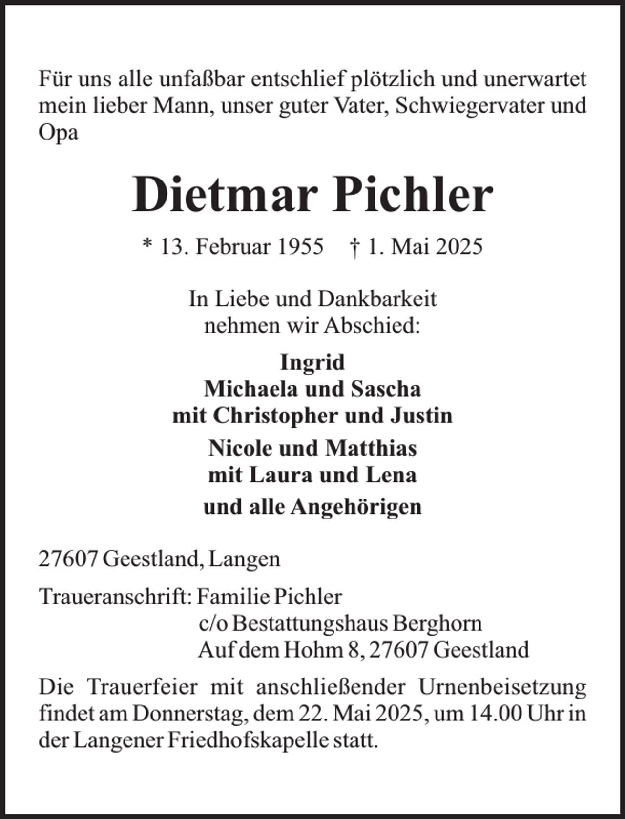<p>Für uns alle unfaßbar entschlief plötzlich und unerwartet<br />mein lieber Mann, unser guter Vater, Schwiegervater und<br />Opa</p><p>Dietmar Pichler<br />* 13. Februar 1955</p><p>† 1. Mai 2025</p><p>In Liebe und Dankbarkeit<br />nehmen wir Abschied:<br />Ingrid<br />Michaela und Sascha<br />mit Christopher und Justin<br />Nicole und Matthias<br />mit Laura und Lena<br />und alle Angehörigen<br />27607 Geestland, Langen<br />Traueranschrift: Familie Pichler<br />c/o Bestattungshaus Berghorn<br />Auf dem Hohm 8, 27607 Geestland<br />Die Trauerfeier mit anschließender Urnenbeisetzung<br />findet am Donnerstag, dem 22. Mai 2025, um 14.00 Uhr in<br />der Langener Friedhofskapelle statt.</p>