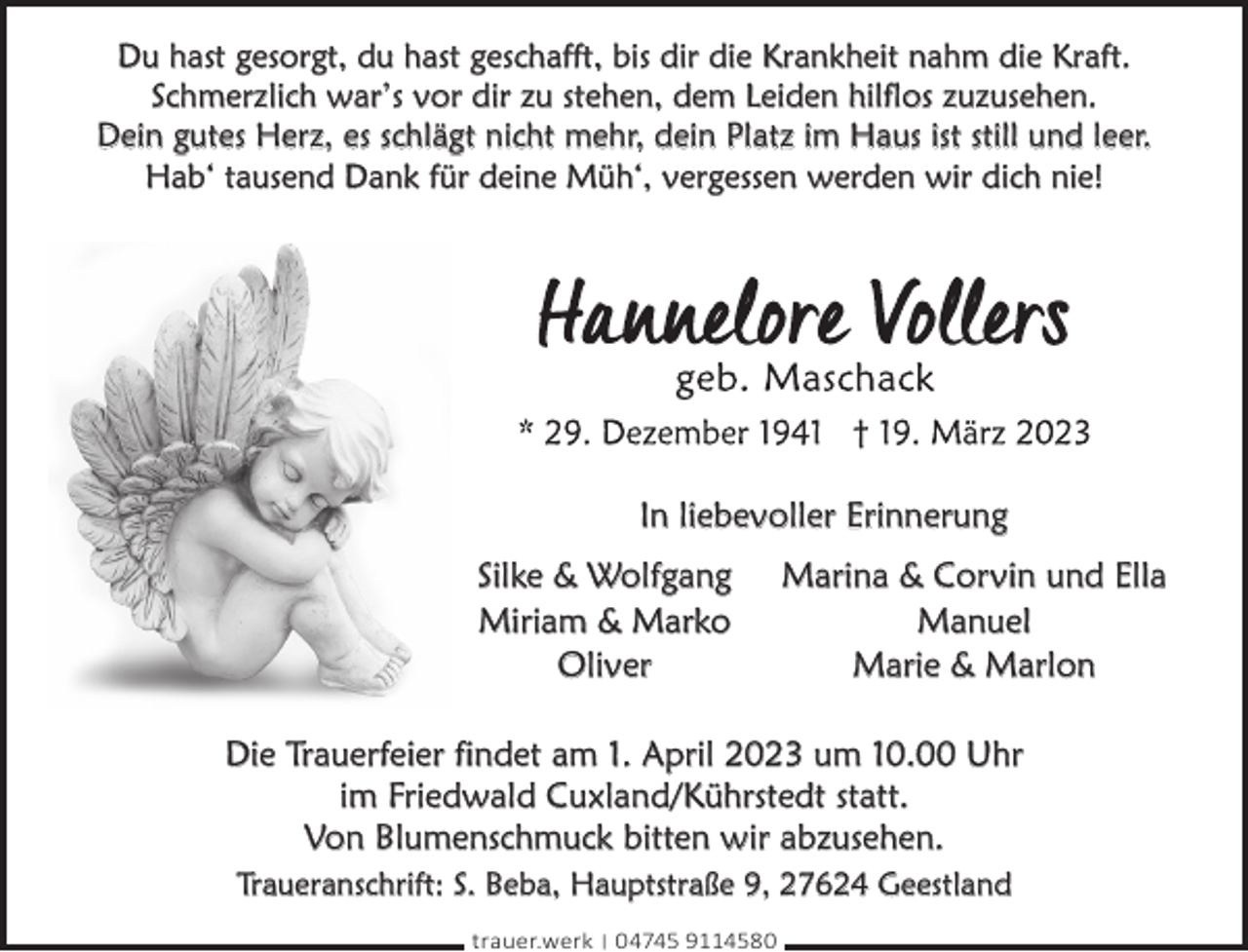 <p>Du hast gesorgt, du hast geschafft, bis dir die Krankheit nahm die Kraft.<br />Schmerzlich war’s vor dir zu stehen, dem Leiden hilflos zuzusehen.<br />Dein gutes Herz, es schlägt nicht mehr, dein Platz im Haus ist still und leer.<br />Hab‘ tausend Dank für deine Müh‘, vergessen werden wir dich nie!</p><p>In liebevoller Erinnerung<br />Silke &amp; Wolfgang<br />Miriam &amp; Marko<br />Oliver</p><p>Marina &amp; Corvin und Ella<br />Manuel<br />Marie &amp; Marlon</p><p>Die Trauerfeier findet am 1. April 2023 um 10.00 Uhr<br />im Friedwald Cuxland/Kührstedt statt.<br />Von Blumenschmuck bitten wir abzusehen.<br />Traueranschrift: S. Beba, Hauptstraße 9, 27624 Geestland<br />trauer.werk | 04745 9114580</p>
