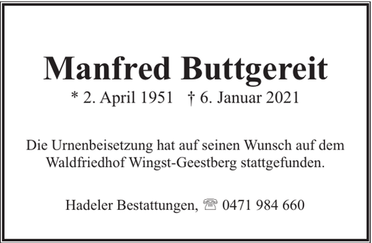 <p>Manfred Buttgereit<br />* 2. April 1951 † 6. Januar 2021</p><p>Die Urnenbeisetzung hat auf seinen Wunsch auf dem<br />Waldfriedhof Wingst-Geestberg stattgefunden.<br />Hadeler Bestattungen, ' 0471 984 660</p>
