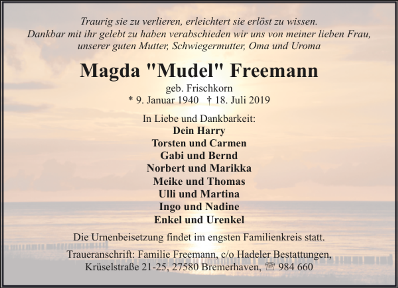 <p>Traurig sie zu verlieren, erleichtert sie erlöst zu wissen.<br />Dankbar mit ihr gelebt zu haben verabschieden wir uns von meiner lieben Frau,<br />unserer guten Mutter, Schwiegermutter, Oma und Uroma</p><p>Magda "Mudel" Freemann<br />geb. Frischkorn<br />* 9. Januar 1940 † 18. Juli 2019<br />In Liebe und Dankbarkeit:<br />Dein Harry<br />Torsten und Carmen<br />Gabi und Bernd<br />Norbert und Marikka<br />Meike und Thomas<br />Ulli und Martina<br />Ingo und Nadine<br />Enkel und Urenkel<br />Die Urnenbeisetzung findet im engsten Familienkreis statt.<br />Traueranschrift: Familie Freemann, c/o Hadeler Bestattungen,<br />Krüselstraße 21-25, 27580 Bremerhaven, ' 984 660</p>
