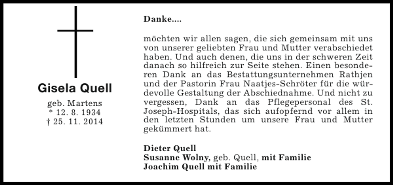 <p>Danke....</p><p>Gisela Quell<br />geb. Martens<br />* 12. 8. 1934<br />† 25. 11. 2014</p><p>möchten wir allen sagen, die sich gemeinsam mit uns<br />von unserer geliebten Frau und Mutter verabschiedet<br />haben. Und auch denen, die uns in der schweren Zeit<br />danach so hilfreich zur Seite stehen. Einen besonderen Dank an das Bestattungsunternehmen Rathjen<br />und der Pastorin Frau Naatjes-Schröter für die würdevolle Gestaltung der Abschiednahme. Und nicht zu<br />vergessen, Dank an das Pflegepersonal des St.<br />Joseph-Hospitals, das sich aufopfernd vor allem in<br />den letzten Stunden um unsere Frau und Mutter<br />gekümmert hat.<br />Dieter Quell<br />Susanne Wolny, geb. Quell, mit Familie<br />Joachim Quell mit Familie</p>