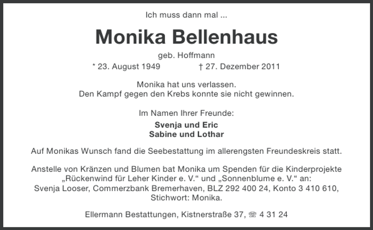 <p>Ich muss dann mal ...</p><p>Monika Bellenhaus<br />geb. Hoffmann<br />* 23. August 1949<br />† 27. Dezember 2011<br />Monika hat uns verlassen.<br />Den Kampf gegen den Krebs konnte sie nicht gewinnen.<br />Im Namen Ihrer Freunde:<br />Svenja und Eric<br />Sabine und Lothar<br />Auf Monikas Wunsch fand die Seebestattung im allerengsten Freundeskreis statt.<br />Anstelle von Kränzen und Blumen bat Monika um Spenden für die Kinderprojekte<br />„Rückenwind für Leher Kinder e. V.“ und „Sonnenblume e. V.“ an:<br />Svenja Looser, Commerzbank Bremerhaven, BLZ 292 400 24, Konto 3 410 610,<br />Stichwort: Monika.<br />Ellermann Bestattungen, Kistnerstraße 37, 4 31 24</p>