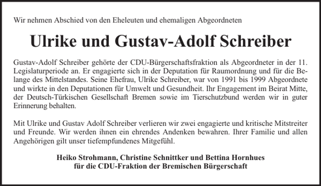 <p>Wir nehmen Abschied von den Eheleuten und ehemaligen Abgeordneten</p><p>Ulrike und Gustav-Adolf Schreiber<br />Gustav-Adolf Schreiber gehörte der CDU-Bürgerschaftsfraktion als Abgeordneter in der 11.<br />Legislaturperiode an. Er engagierte sich in der Deputation für Raumordnung und für die Belange des Mittelstandes. Seine Ehefrau, Ulrike Schreiber, war von 1991 bis 1999 Abgeordnete<br />und wirkte in den Deputationen für Umwelt und Gesundheit. Ihr Engagement im Beirat Mitte,<br />der Deutsch-Türkischen Gesellschaft Bremen sowie im Tierschutzbund werden wir in guter<br />Erinnerung behalten.<br />Mit Ulrike und Gustav Adolf Schreiber verlieren wir zwei engagierte und kritische Mitstreiter<br />und Freunde. Wir werden ihnen ein ehrendes Andenken bewahren. Ihrer Familie und allen<br />Angehörigen gilt unser tiefempfundenes Mitgefühl.<br />Heiko Strohmann, Christine Schnittker und Bettina Hornhues<br />für die CDU-Fraktion der Bremischen Bürgerschaft</p>