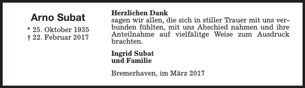 <p>Arno Subat<br />* 25. Oktober 1935<br />† 22. Februar 2017</p><p>Herzlichen Dank<br />sagen wir allen, die sich in stiller Trauer mit uns verbunden fühlten, mit uns Abschied nahmen und ihre<br />Anteilnahme auf vielfälitge Weise zum Ausdruck<br />brachten.<br />Ingrid Subat<br />und Familie<br />Bremerhaven, im März 2017</p>