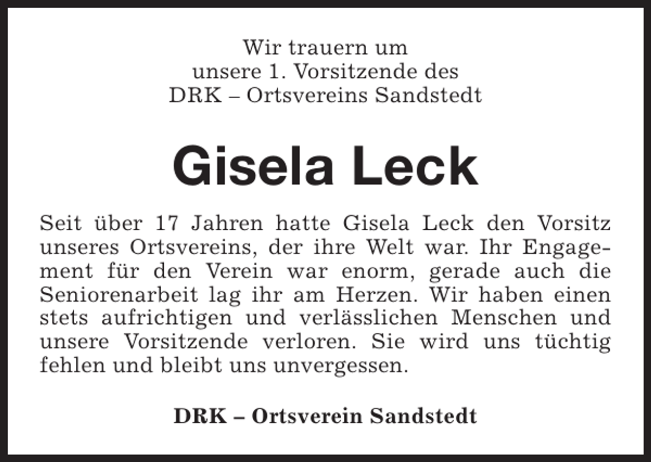 <p>Wir trauern um<br />unsere 1. Vorsitzende des<br />DRK – Ortsvereins Sandstedt</p><p>Gisela Leck<br />Seit über 17 Jahren hatte Gisela Leck den Vorsitz<br />unseres Ortsvereins, der ihre Welt war. Ihr Engagement für den Verein war enorm, gerade auch die<br />Seniorenarbeit lag ihr am Herzen. Wir haben einen<br />stets aufrichtigen und verlässlichen Menschen und<br />unsere Vorsitzende verloren. Sie wird uns tüchtig<br />fehlen und bleibt uns unvergessen.<br />DRK – Ortsverein Sandstedt</p>