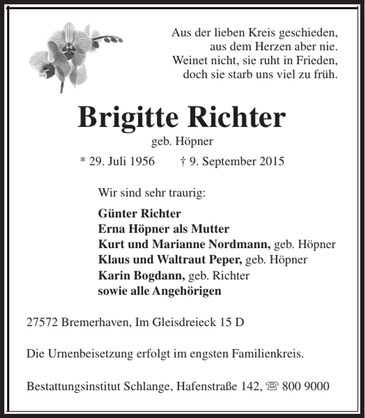 <p>Aus der lieben Kreis geschieden,<br />aus dem Herzen aber nie.<br />Weinet nicht, sie ruht in Frieden,<br />doch sie starb uns viel zu früh.</p><p>Brigitte Richter<br />geb. Höpner</p><p>* 29. Juli 1956</p><p>† 9. September 2015</p><p>Wir sind sehr traurig:<br />Günter Richter<br />Erna Höpner als Mutter<br />Kurt und Marianne Nordmann, geb. Höpner<br />Klaus und Waltraut Peper, geb. Höpner<br />Karin Bogdann, geb. Richter<br />sowie alle Angehörigen<br />27572 Bremerhaven, Im Gleisdreieck 15 D<br />Die Urnenbeisetzung erfolgt im engsten Familienkreis.<br />Bestattungsinstitut Schlange, Hafenstraße 142, s 800 9000</p>