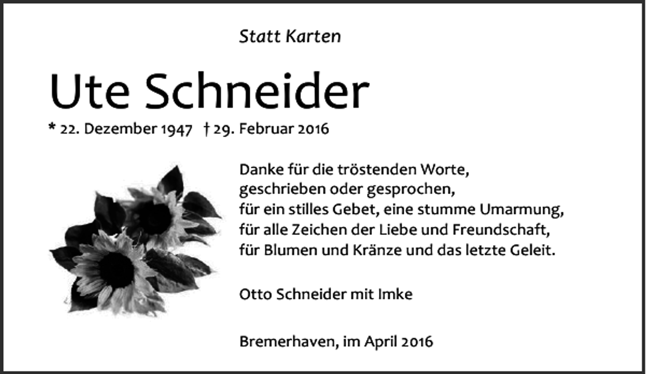 <p>Statt Karten</p><p>Ute Schneider<br />* 22. Dezember 1947 † 29. Februar 2016</p><p>Danke für die tröstenden Worte,<br />geschrieben oder gesprochen,<br />für ein stilles Gebet, eine stumme Umarmung,<br />für alle Zeichen der Liebe und Freundschaft,<br />für Blumen und Kränze und das letzte Geleit.<br />Otto Schneider mit Imke<br />Bremerhaven, im April 2016</p>