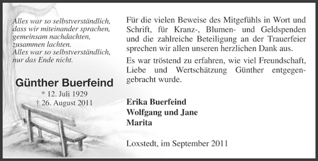 <p>Alles war so selbstverständlich,<br />dass wir miteinander sprachen,<br />gemeinsam nachdachten,<br />zusammen lachten.<br />Alles war so selbstverständlich,<br />nur das Ende nicht.</p><p>Günther Buerfeind<br />* 12. Juli 1929<br />† 26. August 2011</p><p>Für die vielen Beweise des Mitgefühls in Wort und<br />Schrift, für Kranz-, Blumen- und Geldspenden<br />und die zahlreiche Beteiligung an der Trauerfeier<br />sprechen wir allen unseren herzlichen Dank aus.<br />Es war tröstend zu erfahren, wie viel Freundschaft,<br />Liebe und Wertschätzung Günther entgegengebracht wurde.<br />Erika Buerfeind<br />Wolfgang und Jane<br />Marita<br />Loxstedt, im September 2011</p>