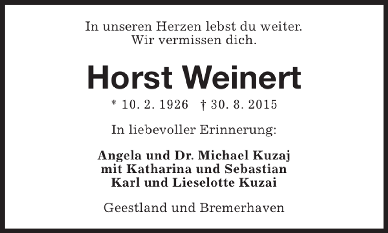 <p>In unseren Herzen lebst du weiter.<br />Wir vermissen dich.</p><p>Horst Weinert<br />* 10. 2. 1926 † 30. 8. 2015<br />In liebevoller Erinnerung:<br />Angela und Dr. Michael Kuzaj<br />mit Katharina und Sebastian<br />Karl und Lieselotte Kuzai<br />Geestland und Bremerhaven</p>