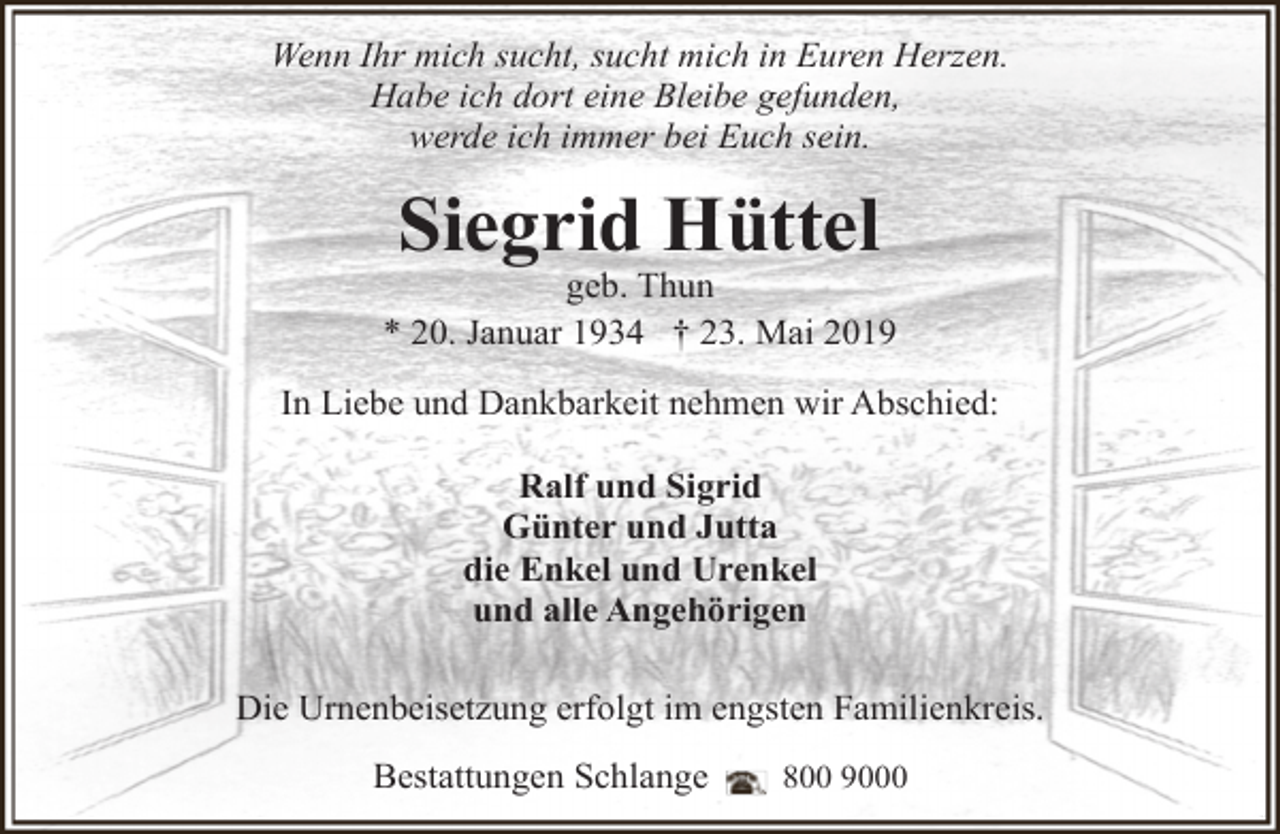 <p>Wenn Ihr mich sucht, sucht mich in Euren Herzen.<br />Habe ich dort eine Bleibe gefunden,<br />werde ich immer bei Euch sein.</p><p>Siegrid Hüttel</p><p>geb. Thun<br />* 20. Januar 1934 † 23. Mai 2019<br />In Liebe und Dankbarkeit nehmen wir Abschied:<br />Ralf und Sigrid<br />Günter und Jutta<br />die Enkel und Urenkel<br />und alle Angehörigen<br />Die Urnenbeisetzung erfolgt im engsten Familienkreis.<br />Bestattungen Schlange</p><p>800 9000</p>