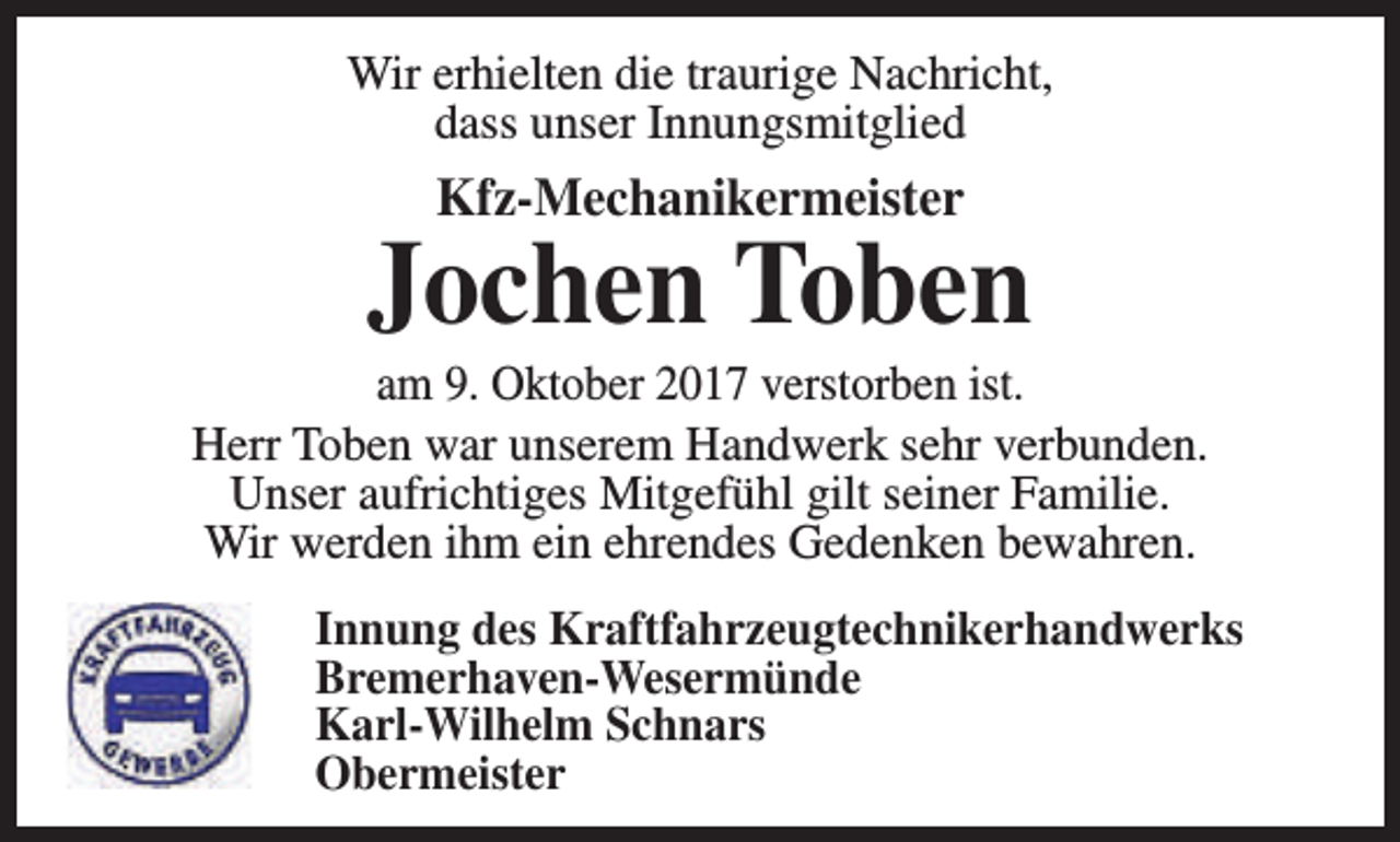 <p>Wir erhielten die traurige Nachricht,<br />dass unser Innungsmitglied</p><p>Kfz-Mechanikermeister</p><p>Jochen Toben</p><p>am 9. Oktober 2017 verstorben ist.<br />Herr Toben war unserem Handwerk sehr verbunden.<br />Unser aufrichtiges Mitgefühl gilt seiner Familie.<br />Wir werden ihm ein ehrendes Gedenken bewahren.<br />Innung des Kraftfahrzeugtechnikerhandwerks<br />Bremerhaven-Wesermünde<br />Karl-Wilhelm Schnars<br />Obermeister</p>