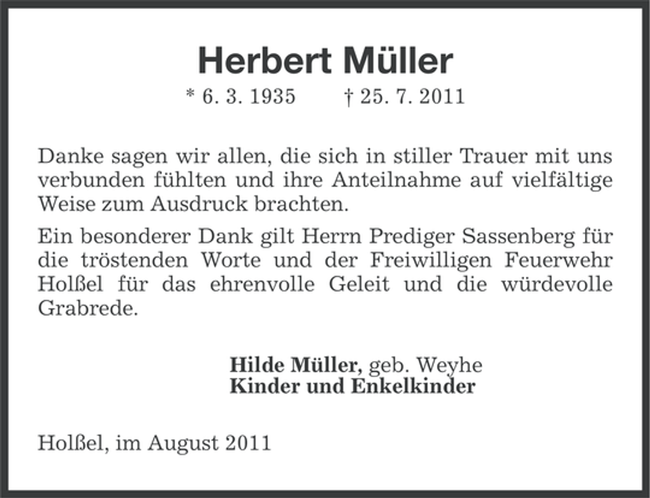 <p>Herbert Müller<br />* 6. 3. 1935</p><p>† 25. 7. 2011</p><p>Danke sagen wir allen, die sich in stiller Trauer mit uns<br />verbunden fühlten und ihre Anteilnahme auf vielfältige<br />Weise zum Ausdruck brachten.<br />Ein besonderer Dank gilt Herrn Prediger Sassenberg für<br />die tröstenden Worte und der Freiwilligen Feuerwehr<br />Holßel für das ehrenvolle Geleit und die würdevolle<br />Grabrede.<br />Hilde Müller, geb. Weyhe<br />Kinder und Enkelkinder<br />Holßel, im August 2011</p>