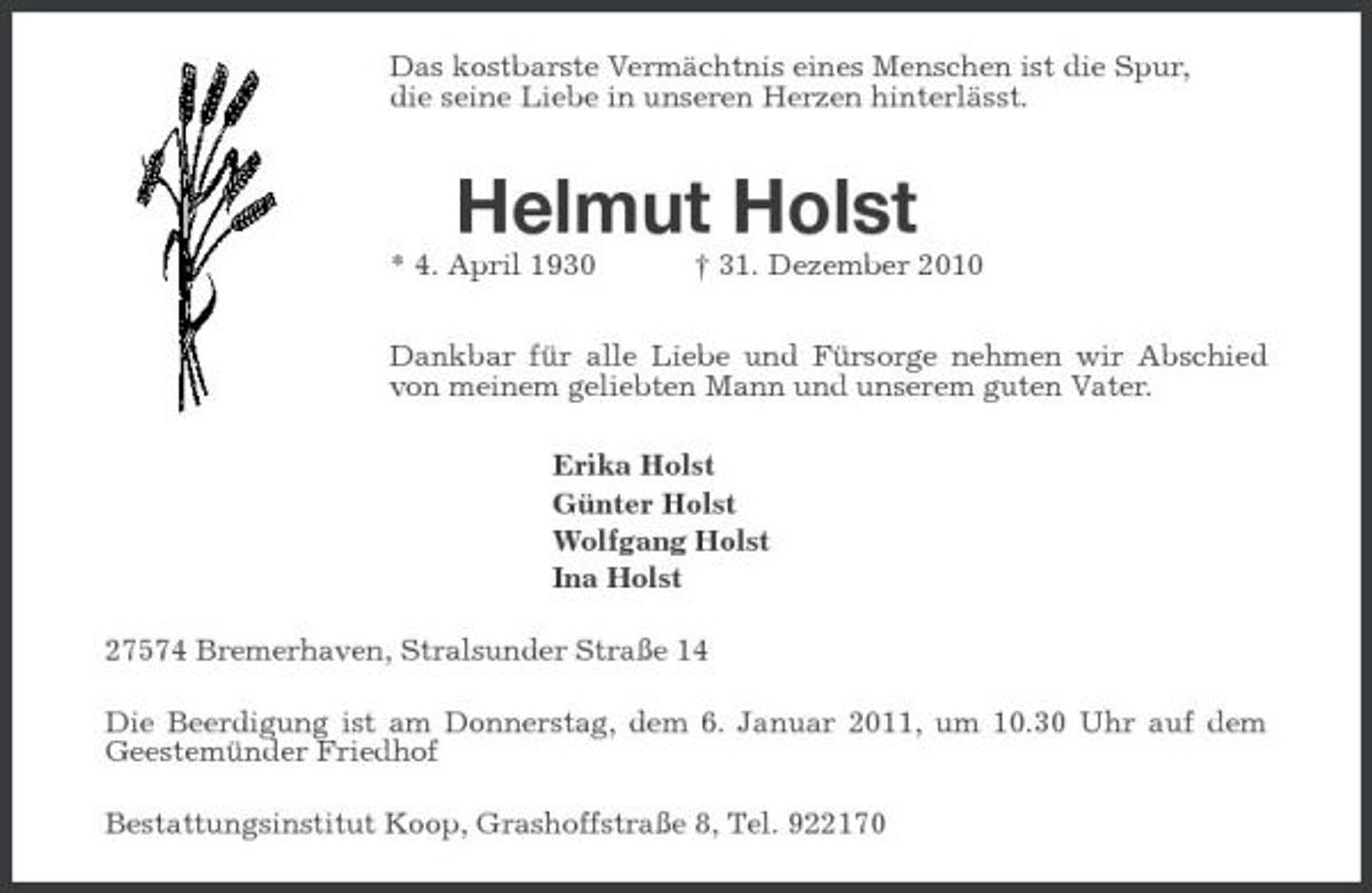 <p>Das kostbarste Vermächtnis eines Menschen ist die Spur, die seine Liebe in unseren Herzen hinterlässt.</p><p>Helmut Holst<br />* 4. April 1930 † 31. Dezember 2010 Dankbar für alle Liebe und Fürsorge nehmen wir Abschied von meinem geliebten Mann und unserem guten Vater. Erika Holst Günter Holst Wolfgang Holst Ina Holst 27574 Bremerhaven, Stralsunder Straße 14 Die Beerdigung ist am Donnerstag, dem 6. Januar 2011, um 10.30 Uhr auf dem Geestemünder Friedhof Bestattungsinstitut Koop, Grashoffstraße 8, Tel. 922170</p>