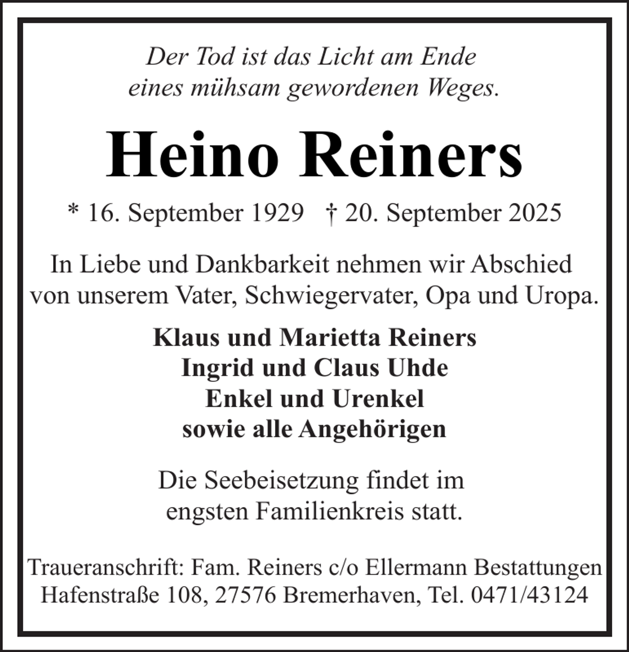 <p>Der Tod ist das Licht am Ende<br />eines mühsam gewordenen Weges.</p><p>Heino Reiners</p><p>* 16. September 1929 † 20. September 2025<br />In Liebe und Dankbarkeit nehmen wir Abschied<br />von unserem Vater, Schwiegervater, Opa und Uropa.<br />Klaus und Marietta Reiners<br />Ingrid und Claus Uhde<br />Enkel und Urenkel<br />sowie alle Angehörigen<br />Die Seebeisetzung findet im<br />engsten Familienkreis statt.<br />Traueranschrift: Fam. Reiners c/o Ellermann Bestattungen<br />Hafenstraße 108, 27576 Bremerhaven, Tel. 0471/43124</p>