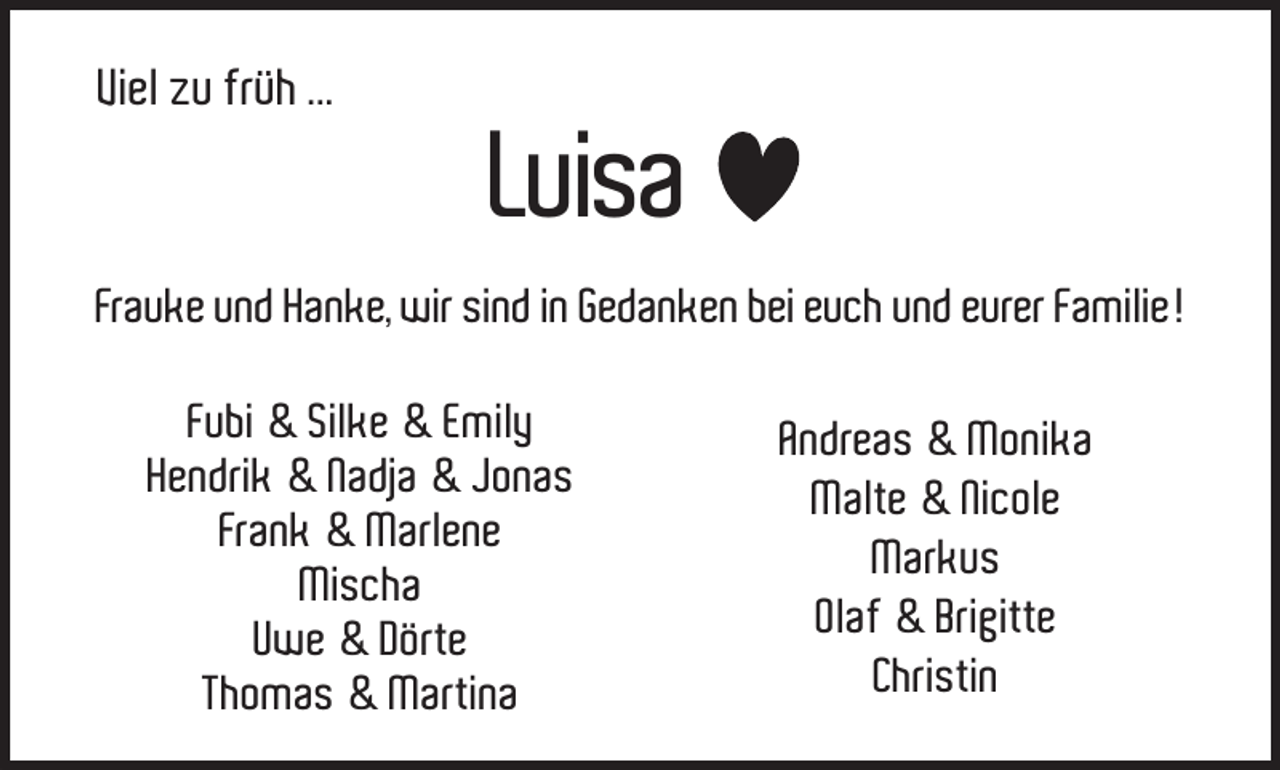 <p>Viel zu früh ...</p><p>Luisa</p><p>Frauke und Hanke, wir sind in Gedanken bei euch und eurer Familie!<br />Fubi &amp; Silke &amp; Emily<br />Hendrik &amp; Nadja &amp; Jonas<br />Frank &amp; Marlene<br />Mischa<br />Uwe &amp; Dörte<br />Thomas &amp; Martina</p><p>Andreas &amp; Monika<br />Malte &amp; Nicole<br />Markus<br />Olaf &amp; Brigitte<br />Christin</p>