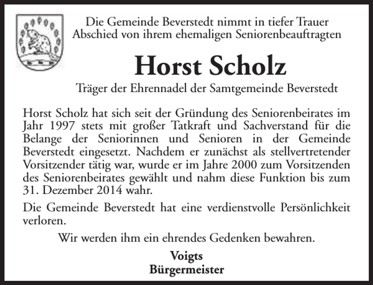 <p>Die Gemeinde Beverstedt nimmt in tiefer Trauer<br />Abschied von ihrem ehemaligen Seniorenbeauftragten</p><p>Horst Scholz</p><p>Träger der Ehrennadel der Samtgemeinde Beverstedt<br />Horst Scholz hat sich seit der Gründung des Seniorenbeirates im<br />Jahr 1997 stets mit großer Tatkraft und Sachverstand für die<br />Belange der Seniorinnen und Senioren in der Gemeinde<br />Beverstedt eingesetzt. Nachdem er zunächst als stellvertretender<br />Vorsitzender tätig war, wurde er im Jahre 2000 zum Vorsitzenden<br />des Seniorenbeirates gewählt und nahm diese Funktion bis zum<br />31. Dezember 2014 wahr.<br />Die Gemeinde Beverstedt hat eine verdienstvolle Persönlichkeit<br />verloren.<br />Wir werden ihm ein ehrendes Gedenken bewahren.<br />Voigts<br />Bürgermeister</p>