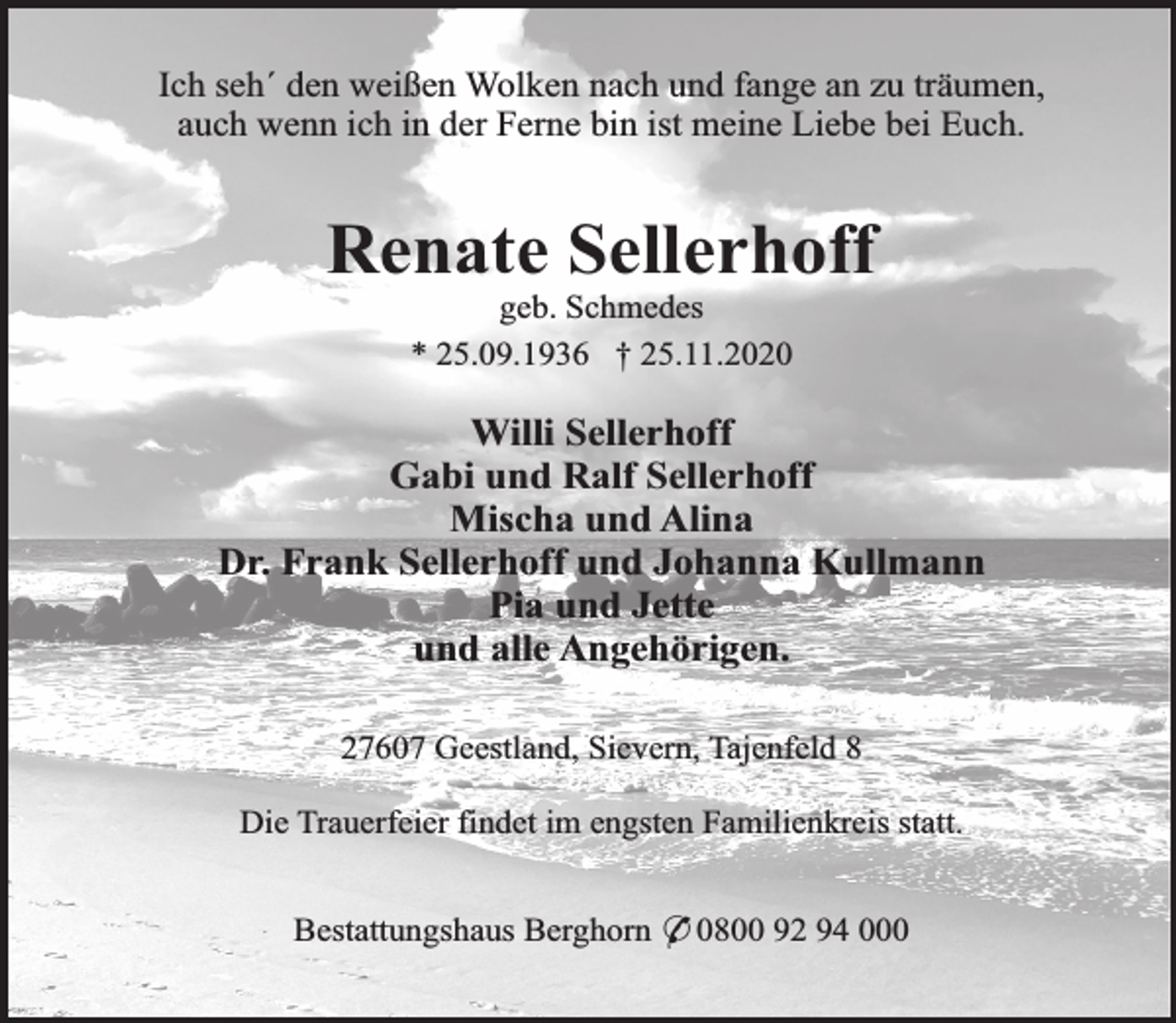 <p>Ich seh´ den weißen Wolken nach und fange an zu träumen,<br />auch wenn ich in der Ferne bin ist meine Liebe bei Euch.</p><p>Renate Sellerhoff<br />geb. Schmedes<br />* 25.09.1936 † 25.11.2020</p><p>Willi Sellerhoff<br />Gabi und Ralf Sellerhoff<br />Mischa und Alina<br />Dr. Frank Sellerhoff und Johanna Kullmann<br />Pia und Jette<br />und alle Angehörigen.<br />27607 Geestland, Sievern, Tajenfeld 8<br />Die Trauerfeier findet im engsten Familienkreis statt.<br />Bestattungshaus Berghorn * 0800 92 94 000</p>