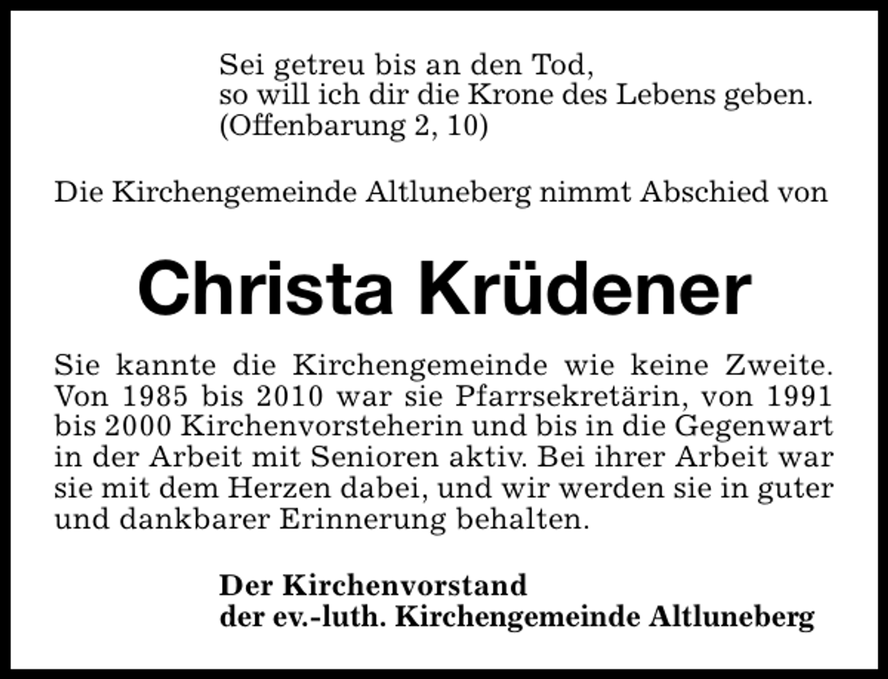 <p>Sei getreu bis an den Tod,<br />so will ich dir die Krone des Lebens geben.<br />(Offenbarung 2, 10)<br />Die Kirchengemeinde Altluneberg nimmt Abschied von</p><p>Christa Krüdener<br />Sie kannte die Kirchengemeinde wie keine Zweite.<br />Von 1985 bis 2010 war sie Pfarrsekretärin, von 1991<br />bis 2000 Kirchenvorsteherin und bis in die Gegenwart<br />in der Arbeit mit Senioren aktiv. Bei ihrer Arbeit war<br />sie mit dem Herzen dabei, und wir werden sie in guter<br />und dankbarer Erinnerung behalten.<br />Der Kirchenvorstand<br />der ev.-luth. Kirchengemeinde Altluneberg</p>
