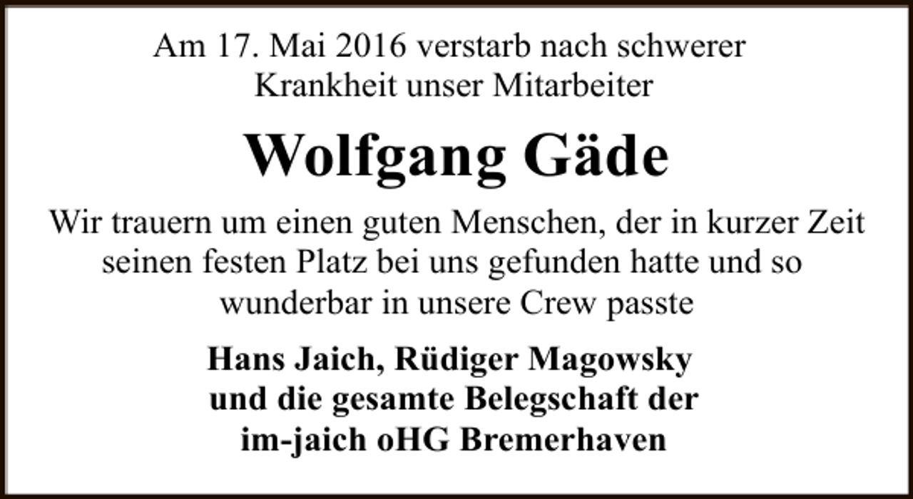 <p>Am 17. Mai 2016 verstarb nach schwerer<br />Krankheit unser Mitarbeiter</p><p>Wolfgang Gäde<br />Wir trauern um einen guten Menschen, der in kurzer Zeit<br />seinen festen Platz bei uns gefunden hatte und so<br />wunderbar in unsere Crew passte<br />Hans Jaich, Rüdiger Magowsky<br />und die gesamte Belegschaft der<br />im-jaich oHG Bremerhaven</p>