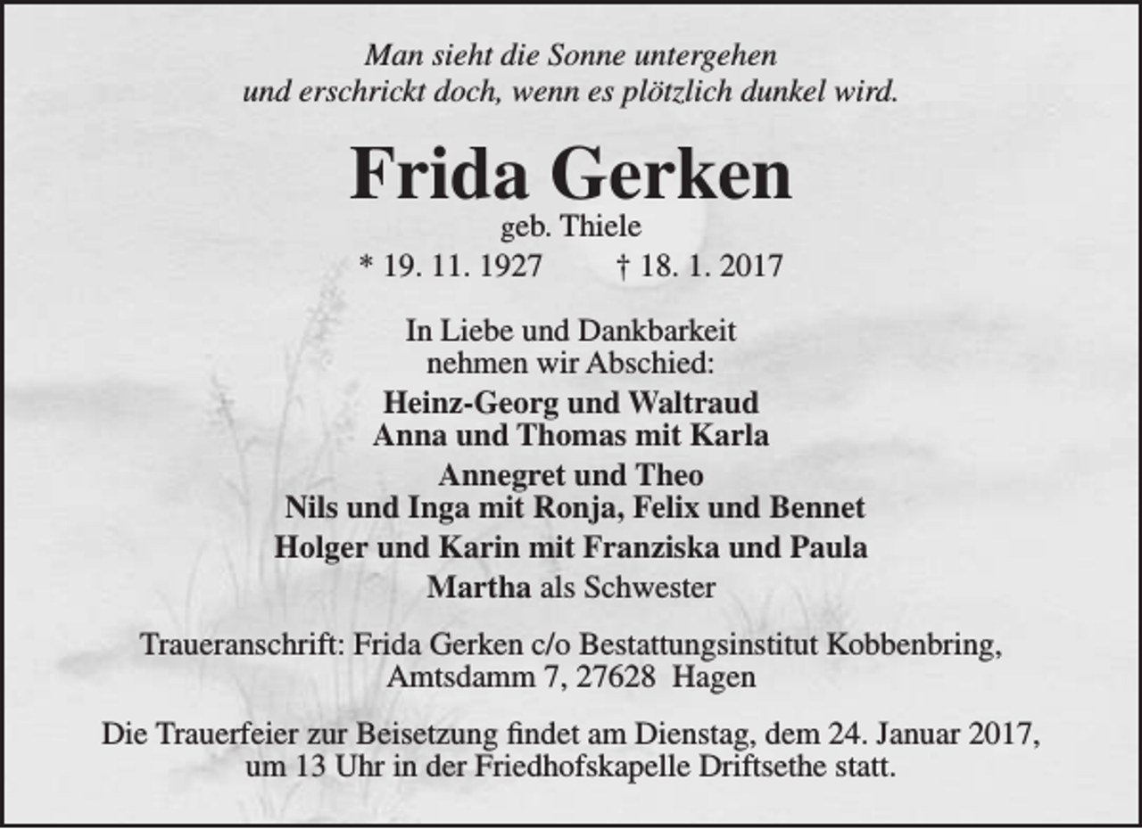 <p>Man sieht die Sonne untergehen<br />und erschrickt doch, wenn es plötzlich dunkel wird.</p><p>Frida Gerken<br />geb. Thiele<br />* 19. 11. 1927<br />† 18. 1. 2017</p><p>In Liebe und Dankbarkeit<br />nehmen wir Abschied:<br />Heinz-Georg und Waltraud<br />Anna und Thomas mit Karla<br />Annegret und Theo<br />Nils und Inga mit Ronja, Felix und Bennet<br />Holger und Karin mit Franziska und Paula<br />Martha als Schwester<br />Traueranschrift: Frida Gerken c/o Bestattungsinstitut Kobbenbring,<br />Amtsdamm 7, 27628 Hagen<br />Die Trauerfeier zur Beisetzung findet am Dienstag, dem 24. Januar 2017,<br />um 13 Uhr in der Friedhofskapelle Driftsethe statt.</p>