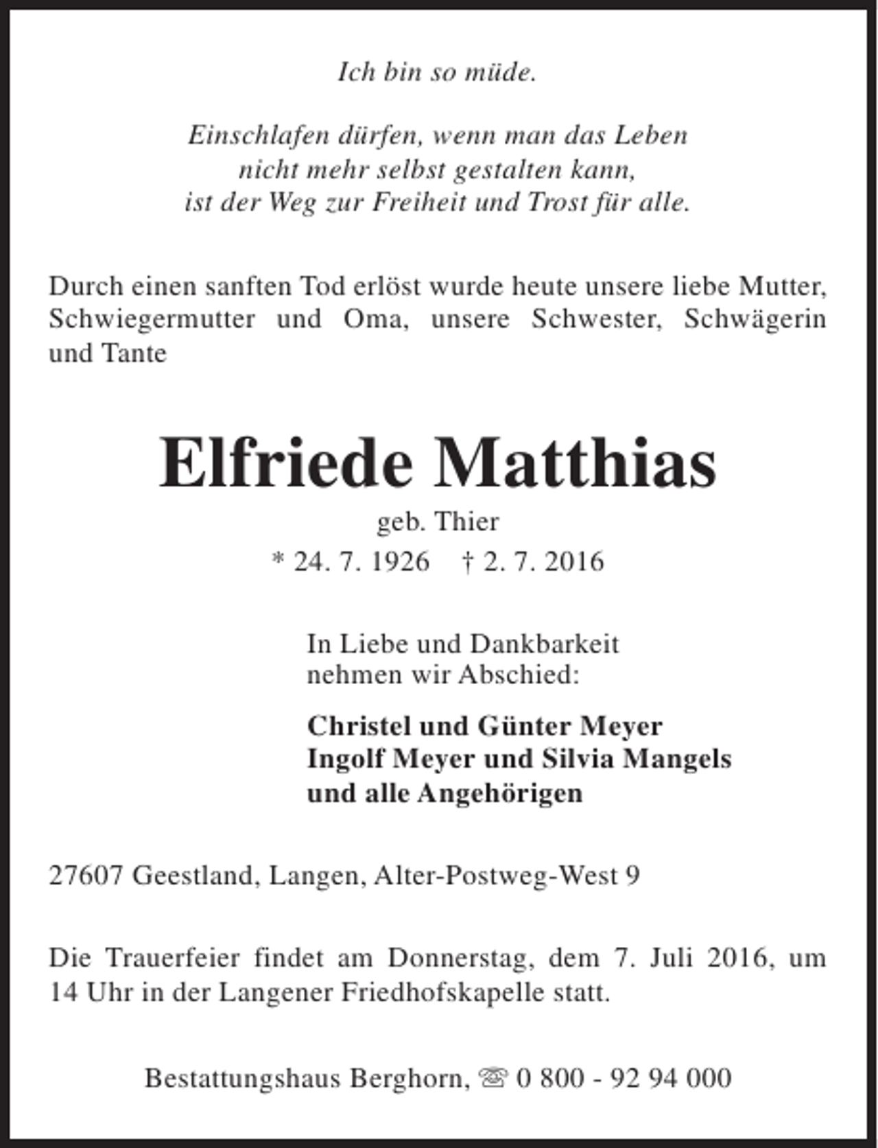 <p>Ich bin so müde.<br />Einschlafen dürfen, wenn man das Leben<br />nicht mehr selbst gestalten kann,<br />ist der Weg zur Freiheit und Trost für alle.<br />Durch einen sanften Tod erlöst wurde heute unsere liebe Mutter,<br />Schwiegermutter und Oma, unsere Schwester, Schwägerin<br />und Tante</p><p>Elfriede Matthias<br />geb. Thier<br />* 24. 7. 1926 † 2. 7. 2016</p><p>In Liebe und Dankbarkeit<br />nehmen wir Abschied:<br />Christel und Günter Meyer<br />Ingolf Meyer und Silvia Mangels<br />und alle Angehörigen<br />27607 Geestland, Langen, Alter-Postweg-West 9<br />Die Trauerfeier findet am Donnerstag, dem 7. Juli 2016, um<br />14 Uhr in der Langener Friedhofskapelle statt.<br />Bestattungshaus Berghorn, s 0 800 - 92 94 000</p>