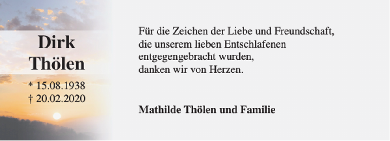 <p>Dirk<br />Thölen<br />* 15.08.1938<br />† 20.02.2020</p><p>Für die Zeichen der Liebe und Freundschaft,<br />die unserem lieben Entschlafenen<br />entgegengebracht wurden,<br />danken wir von Herzen.<br />Mathilde Thölen und Familie</p>