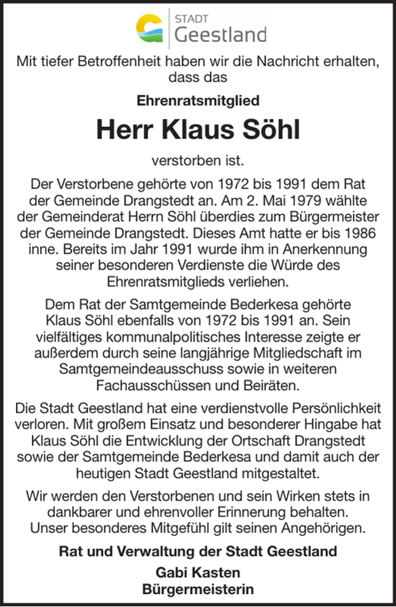 <p>Mit tiefer Betroffenheit haben wir die Nachricht erhalten,<br />dass das<br />Ehrenratsmitglied</p>
<p>Herr Klaus Söhl<br />verstorben ist.<br />Der Verstorbene gehörte von 1972 bis 1991 dem Rat<br />der Gemeinde Drangstedt an. Am 2. Mai 1979 wählte<br />der Gemeinderat Herrn Söhl überdies zum Bürgermeister<br />der Gemeinde Drangstedt. Dieses Amt hatte er bis 1986<br />inne. Bereits im Jahr 1991 wurde ihm in Anerkennung<br />seiner besonderen Verdienste die Würde des<br />Ehrenratsmitglieds verliehen.<br />Dem Rat der Samtgemeinde Bederkesa gehörte<br />Klaus Söhl ebenfalls von 1972 bis 1991 an. Sein<br />vielfältiges kommunalpolitisches Interesse zeigte er<br />außerdem durch seine langjährige Mitgliedschaft im<br />Samtgemeindeausschuss sowie in weiteren<br />Fachausschüssen und Beiräten.<br />Die Stadt Geestland hat eine verdienstvolle Persönlichkeit<br />verloren. Mit großem Einsatz und besonderer Hingabe hat<br />Klaus Söhl die Entwicklung der Ortschaft Drangstedt<br />sowie der Samtgemeinde Bederkesa und damit auch der<br />heutigen Stadt Geestland mitgestaltet.<br />Wir werden den Verstorbenen und sein Wirken stets in<br />dankbarer und ehrenvoller Erinnerung behalten.<br />Unser besonderes Mitgefühl gilt seinen Angehörigen.<br />Rat und Verwaltung der Stadt Geestland<br />Gabi Kasten<br />Bürgermeisterin</p>