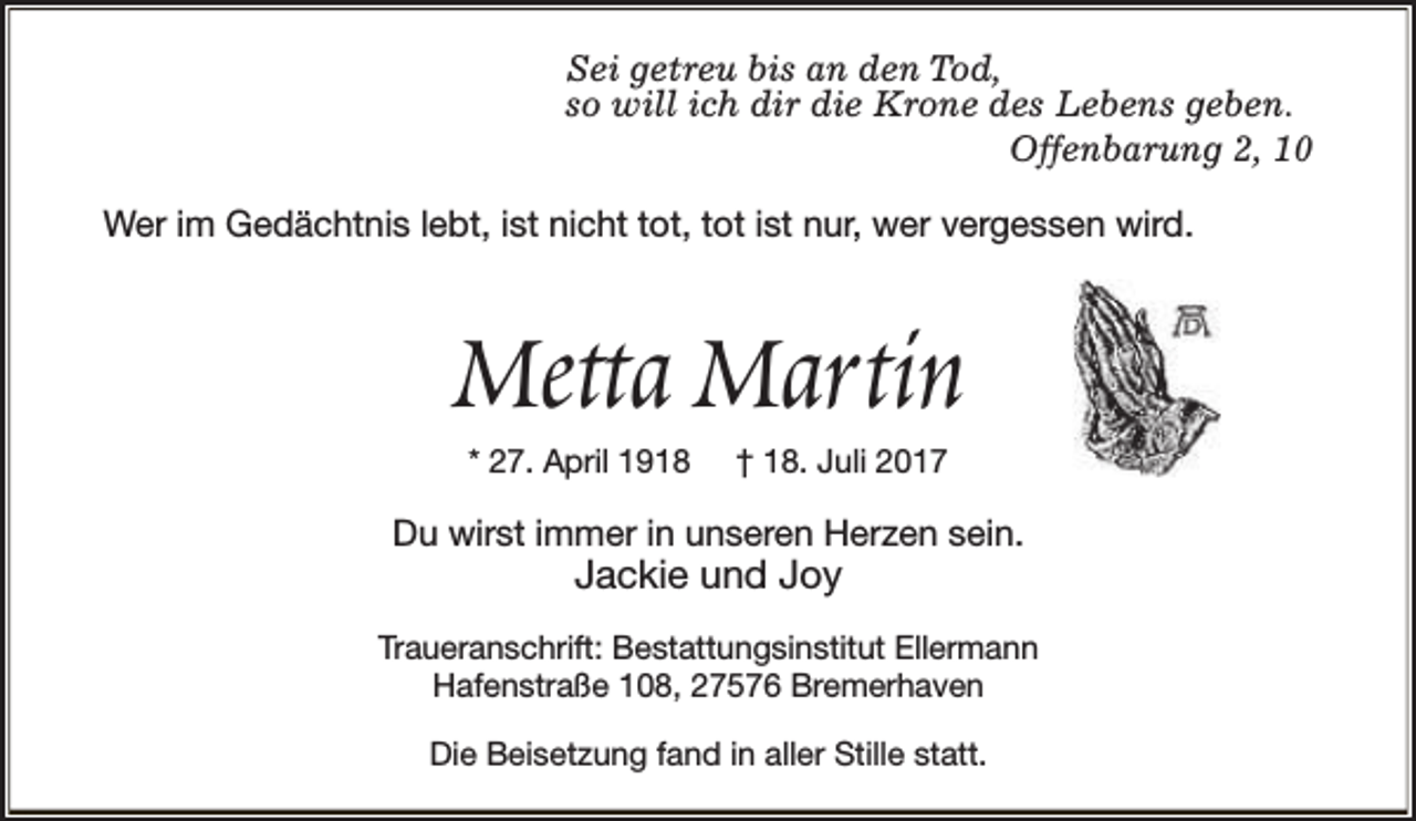 <p>Sei getreu bis an den Tod,<br />so will ich dir die Krone des Lebens geben.<br />Offenbarung 2, 10<br />Wer im Gedächtnis lebt, ist nicht tot, tot ist nur, wer vergessen wird.</p><p>Metta Martin<br />* 27. April 1918</p><p>† 18. Juli 2017</p><p>Du wirst immer in unseren Herzen sein.</p><p>Jackie und Joy</p><p>Traueranschrift: Bestattungsinstitut Ellermann<br />Hafenstraße 108, 27576 Bremerhaven<br />Die Beisetzung fand in aller Stille statt.</p>