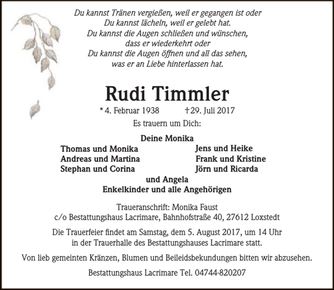 <p>Du kannst Tränen vergießen, weil er gegangen ist oder<br />Du kannst lächeln, weil er gelebt hat.<br />Du kannst die Augen schließen und wünschen,<br />dass er wiederkehrt oder<br />Du kannst die Augen öffnen und all das sehen,<br />was er an Liebe hinterlassen hat.</p><p>Rudi Timmler</p><p>* 4. Februar 1938<br />† 29. Juli 2017<br />Es trauern um Dich:<br />Thomas und Monika<br />Andreas und Martina<br />Stephan und Corina</p><p>Deine Monika</p><p>Jens und Heike<br />Frank und Kristine<br />Jörn und Ricarda</p><p>und Angela<br />Enkelkinder und alle Angehörigen</p><p>Traueranschrift: Monika Faust<br />c/o Bestattungshaus Lacrimare, Bahnhofstraße 40, 27612 Loxstedt<br />Die Trauerfeier findet am Samstag, dem 5. August 2017, um 14 Uhr<br />in der Trauerhalle des Bestattungshauses Lacrimare statt.<br />Von lieb gemeinten Kränzen, Blumen und Beileidsbekundungen bitten wir abzusehen.<br />Bestattungshaus Lacrimare Tel. 04744-820207</p>