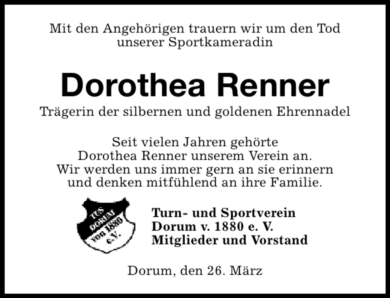 <p>Mit den Angehörigen trauern wir um den Tod<br />unserer Sportkameradin</p><p>Dorothea Renner</p><p>Trägerin der silbernen und goldenen Ehrennadel<br />Seit vielen Jahren gehörte<br />Dorothea Renner unserem Verein an.<br />Wir werden uns immer gern an sie erinnern<br />und denken mitfühlend an ihre Familie.<br />Turn- und Sportverein<br />Dorum v. 1880 e. V.<br />Mitglieder und Vorstand<br />Dorum, den 26. März</p>